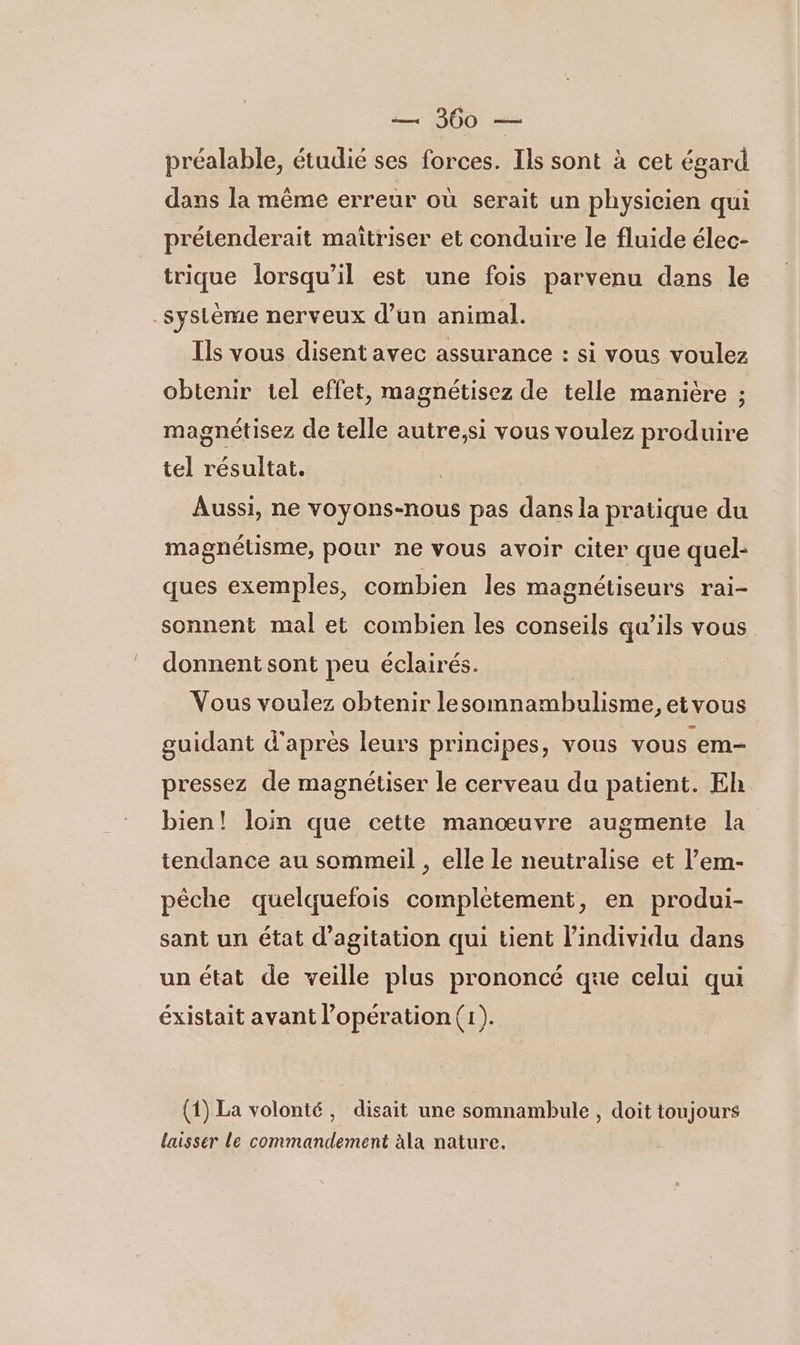 préalable, étudié ses forces. Ils sont à cet égard dans la même erreur où serait un physicien qui prétenderait maitriser et conduire le fluide élec- trique lorsqu'il est une fois parvenu dans le système nerveux d’un animal. Ils vous disent avec assurance : si vous voulez obtenir tel effet, magnétisez de telle manière ; magnétisez de telle autre,si vous voulez produire tel résultat. | Aussi, ne voyons-nous pas dans la pratique du magnélisme, pour ne vous avoir citer que quel: ques exemples, combien les magnéliseurs rai- sonnent mal et combien les conseils qu’ils vous donnent sont peu éclairés. Vous voulez obtenir lesomnambulisme, etvous guidant d'apres leurs principes, vous vous em pressez de magnétiser le cerveau du patient. Eh bien! loin que cette manœuvre augmente la tendance au sommeil , elle le neutralise et l’em- pêche quelquefois complétement, en produi- sant un état d’agitation qui tient l'individu dans un état de veille plus prononcé que celui qui éxistait avant l’opération (tr). (1) La volonté, disait une somnambule , doit toujours laisser le commandement àla nature.