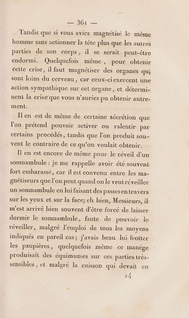 — 3601 — Tandis que si vous aviez magnétisé le même homme sans «actionner la tête plus que les autres parties de son corps, il se serait peut-être endormi. Quelquefois même, pour obtenir cette crise, il faut magnétiser des organes qui sont loins du cerveau, car ceux-ciexercent une action sympathique sur cet organe, et détermi- nent la crise que vous n’auriez pu obtenir autre- ment. | Il en est de même de certaine sécrétion que l'on prétend pouvoir activer ou ralentir par certains procédés, tandis que l’on produit sou- vent le contraire de ce qu’on voulait obtenir. Ïl en est encore de même pour le réveil d’un somnambule : je me rappelle avoir été souvent fort embarassé, car ilest convenu entre les m2- gnétiseurs que l’on peut quand on le veutréveiller un somnambule en lui faisant des passesentravers sur les yeux et sur la face; eh bien, Messieurs, il m'est arrivé bien souvent d’être forcé de laisser dormir le somnambule, faute de pouvoir le réveiller, malgré l'emploi de tous les moyens indiqués en pareil cas; j'avais beau lui frotter les paupières, quelquefois même ce manège produisait des équimauses sur ces parties très- sensibles , et malgré la cuisson qui devait en 2À