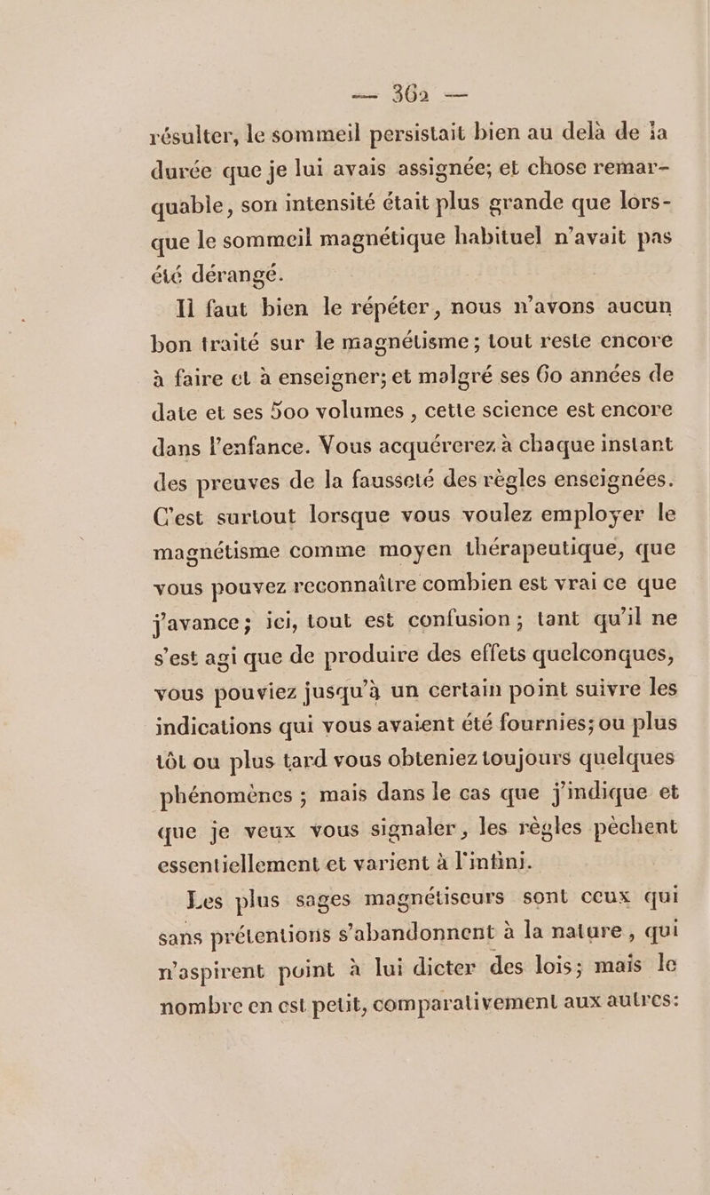 résulter, le sommeil persistait bien au delà de ïa durée que je lui avais assignée, et chose remar- quabie, son intensité était plus grande que lors- que le sommeil magnétique habituel n’avait pas été dérangé. Ii faut bien le répéter, nous n'avons aucun bon traité sur le magnétisme ; tout reste encore à faire et à enseigner; et molgré ses Go années de date et ses 5oo volumes , cette science est encore dans l'enfance. Vous acquérerez à chaque instant des preuves de la fausseté des règles enseignées. C'est surtout lorsque vous voulez employer le magnétisme comme moyen thérapeutique, que vous pouvez reconnaître combien est vrai ce que jJavance; ici, tout est confusion ; tant qu'il ne s’est agi que de produire des effets quelconques, vous pouviez jusqu’à un certain point suivre les indications qui vous avaient été fournies; ou plus tôt ou plus tard vous obteniez toujours quelques phénomènes ; mais dans le cas que j'indique et que je veux vous signaler, les règles pèchent essentiellement et varient à l'mtini. Les plus sages magnétiseurs sont ceux qui sans prétentions s’abandonnent à la nature , qui n'aspirent point à lui dicter des lois; mais le nombre en est petit, comparativement aux autres: