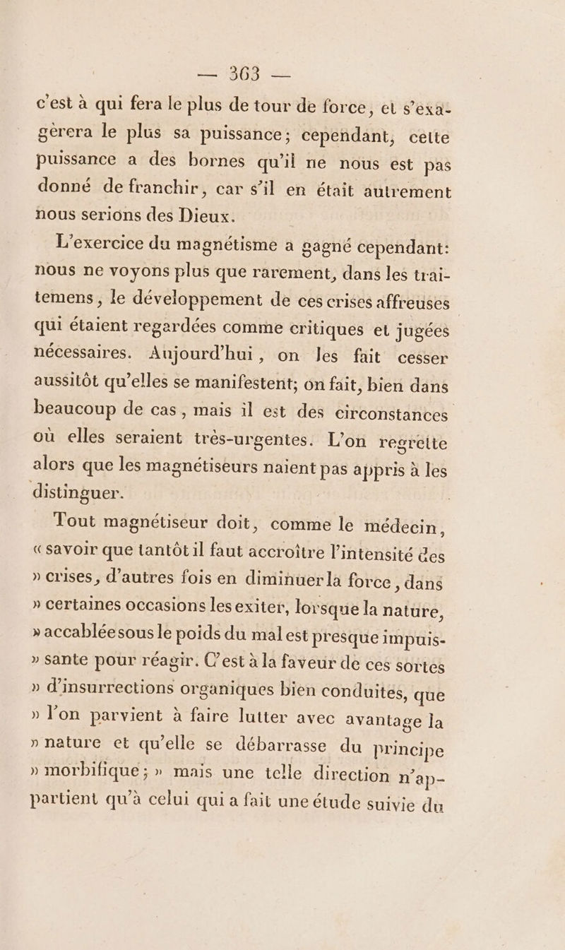 c'est à qui fera le plus de tour de force, et s’exa- gérera le plus sa puissance; cependant, cette Puissance a des bornes qu'il ne nous est pas donné de franchir, car s’il en était autrement nous serions des Dieux. L'exercice du magnétisme à gagné cependant: nous ne voyons plus que rarement, dans les trai- temens , le développement de ces crises affreuses qui étaient regardées comme critiques et jugées nécessaires. Aujourd'hui, on Jes fait cesser aussitôt qu’elles se manifestent; on fait, bien dans beaucoup de cas, mais il est des circonstances où elles seraient très-urgentes. L'on regrette alors que les magnétiseurs naïent pas appris à les distinguer. Tout magnétiseur doit, comme le médecin, «Savoir que tantôt il faut accroître l'intensité des » crises, d’autres fois en diminuer la force , dans » certaines occasions les exiter, lorsque la nature, » accabléesous le poids du mal est presque impuis- » Sante pour réagir. C’est à la faveur de ces sortes » d'insurrections organiques bien conduites, que » l’on parvient à faire lutter avec avantage a » nature et qu’elle se débarrasse du Principe » morbifique ; » mais une telle direction n'ap- partent qu'à celui qui a fait une étude suivie du