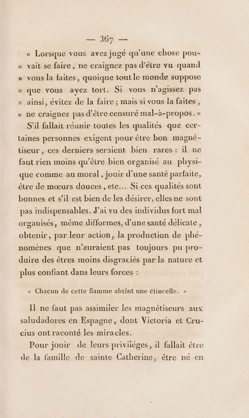 SE « Lorsque vous avez jugé qu'une chose pou- » vait se faire, ne craignez pas d’être vu quand » vous la faites, quoique tout le monde suppose » que vous ayez torl. Si vous n'agissez pas » ainsi, évitez de la faire ; mais si vous la faites , » ne craignez pas d’être censuré mal-à-propos. » S'il fallait réunir toutes les qualités que cer- taines personnes exigent pour être bon magné- tiseur , ces derniers seraient bien rares: il ne faut rien moins qu'être bien organisé au physi- que comme au moral , jouir d’une santé parfaite, être de moeurs douces , etc... Si ces qualités sont bonnes et s’il est bien de les désirer, elles ne sont pas indispensables. J'ai vu des individus fort mal organisés, même difformes, d’une santé délicate, obtenir, par leur action, la production de phé- nomènes que n'auraient pas toujours pu pro- duire des êtres moins disgraciés par la nature et plus confiant dans leurs forces : « Chacun de cette flamme abtint une étincelle. » Il ne faut pas assimiler les magnétiseurs aux saludadores en Espagne, dont Victoria et Cru- cius ont raconté les miracles. Pour jouir de leurs priviiéges , il fallait être de la famille de sainte Catherine, être né en