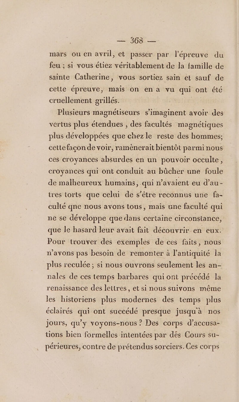 — 365 — mars ou en avril, et passer par l'épreuve du feu ; si vous étiez véritablement de la famille de sainte Catherine, vous sortiez sain et sauf de cette épreuve, mais on en a vu qui ont été cruellement orillés. Plusieurs magnétiseurs s’imaginent avoir des vertus plus étendues , des facultés magnétiques plus développées que chez le reste des hommes; cette façon de voir, ramènerait bientôt parmi nous ces croyances absurdes en un pouvoir occulte, croyances qui ont conduit au bûcher une foule de malheureux humains, qui n'avaient eu d'au - tres torts que celui de s’être reconnus une fa- culté qne nous avons tous, mais une faculté qui ne se développe que «lans certaine circonstance, que le hasard leur avait fait découvrir en eux. Pour trouver des exemples de ces faits, nous n'avons pas besoin de remonter à l’antiquité Îa plus reculée ; si nous ouvrons seulement les an- nales de ces temps barbares qui ont précédé la renaissance des lettres, et si nous suivons même les historiens plus modernes des temps plus éclairés qui ont succédé presque jusquà nos jours, qu’y voyons-nous ? Des corps d’accusa- tons bien formelles intentées par dés Cours su- périeures, contre de prétendus sorciers. Ces corps