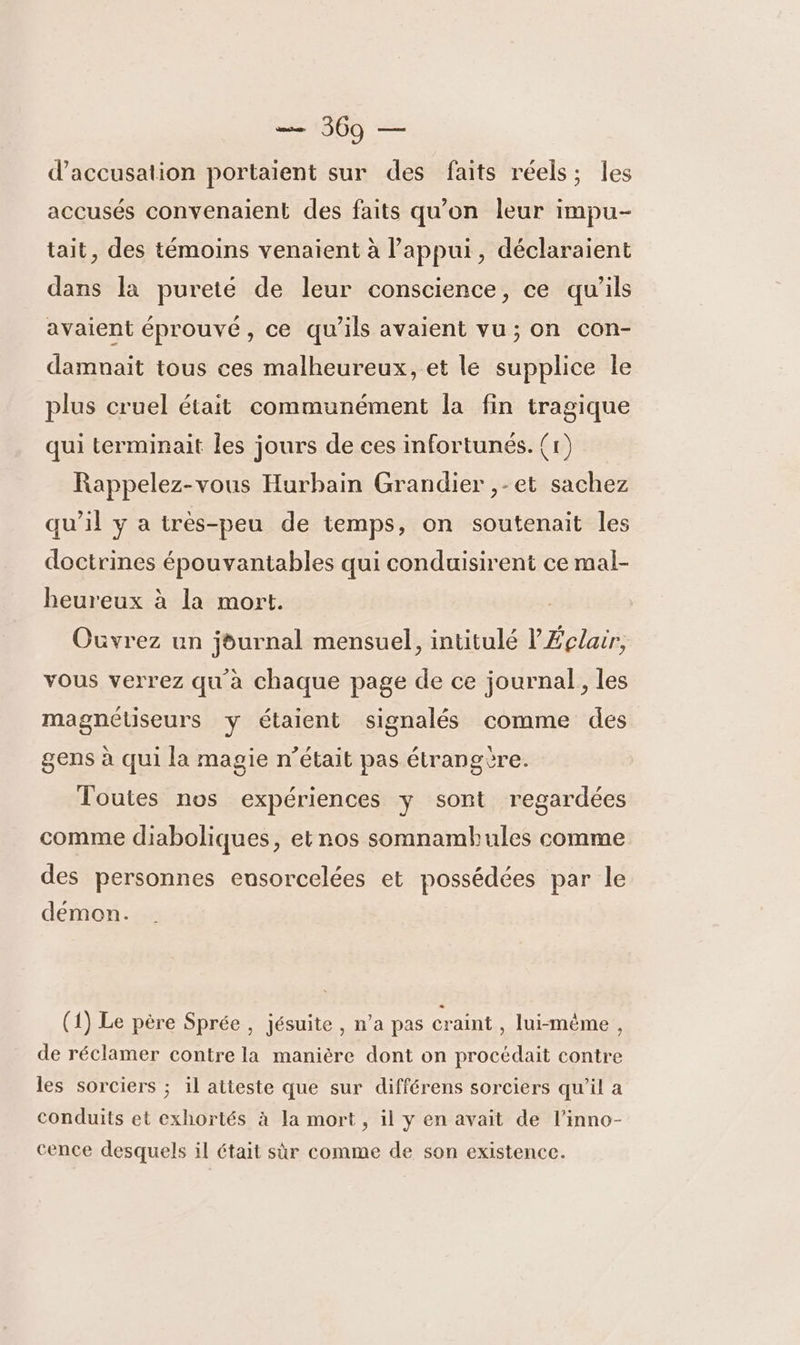 1800 2e d'accusation portaient sur des faits réels; les accusés convenaient des faits qu'on leur impu- tait, des témoins venaient à l'appui, déclaraient dans la pureté de leur conscience, ce qu’ils avaient éprouvé, ce qu’ils avaient vu; on con- damnait tous ces malheureux, et le supplice le plus cruel était communément la fin tragique qui terminait les jours de ces infortunés. (1) Rappelez-vous Hurbain Grandier ,-et sachez qu’il y a très-peu de temps, on soutenait les doctrines épouvantables qui conduisirent ce mal- heureux à la mort. Ouvrez un journal mensuel, intitulé l'Éclair, vous verrez qu à chaque page de ce journal, les magnéüseurs y étaient signalés comme des gens à qui la magie n’était pas étrangère. Toutes nos expériences y sont regardées comme diaboliques, et nos somnambules comme des personnes eusorcelées et possédées par le démon. (1) Le père Sprée , jésuite , n’a pas craint , lui-mème , de réclamer contre la manière dont on procédait contre les sorciers ; il atteste que sur différens sorciers qu'il a conduits et exhortés à la mort, il y en avait de l’inno- cence desquels il était sùr comme de son existence.