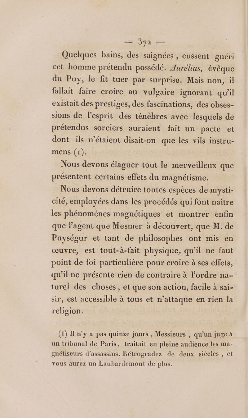 = pa 22 Quelques bains, des saignées , eussent guéri cet homme prétendu possédé. Aurélius, évêque du Puy, le fit tuer par surprise. Mais non, il fallait faire croire au vulgaire ignorant qu’il existait des prestiges, des fascinations, des obses- sions de lesprit des ténèbres avec lesquels de prétendus sorciers auraient fait un pacte et dont ils n'étaient disait-on que les vils instru- mens (1). Nous devons élaguer tout le merveilleux que présentent certains effets du magnétisme. Nous devons détruire toutes espèces de mysti- cité, employées dans les procédés qui font naître les phénoméenes magnétiques et montrer enfin que l'agent que Mesmer à découvert, que M. de Puységur et tant de philosophes ont mis en œuvre, est tout-à-fait physique, qu'il ne faut point de foi particulière pour croire à ses effets, qu’il ne présente rien de contraire à l’ordre na- turel des choses , et que son action, facile à sai- sir, est accessible à tous et n’aitaque en rien la religion. | (1) I n’y a pas quinze jours , Messieurs , qu’un juge à un tribunal de Paris, traitait en pleine audience les ma- gnétiseurs d’assassins. Rétrogradez de deux siècles , et vous aurez un Laubardemont de plus.