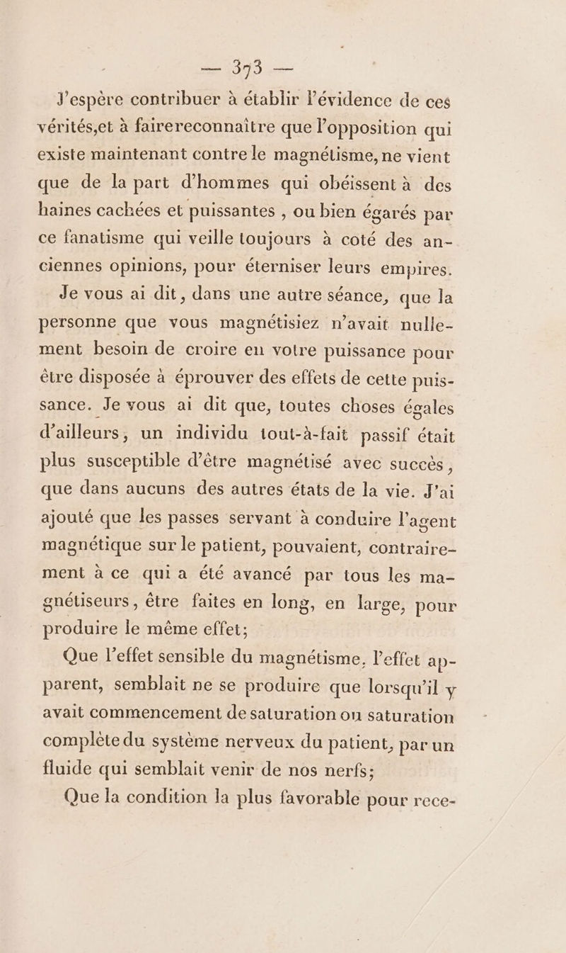 J'espère contribuer à établir l’évidence de ces vérités,et à fairereconnaitre que l’opposition qui existe maintenant contre le magnétisme, ne vient que de la part d'hommes qui obéissent à des haines cachées et puissantes , Ou bien égarés par ce fanatisme qui veille toujours à coté des an- ciennes opinions, pour éterniser leurs empires. Je vous ai dit, dans une autre séance, que la personne que vous magnétisiez n’avait nulle- ment besoin de croire en votre puissance pour être disposée à éprouver des effets de cette puis- sance. Je vous ai dit que, toutes choses égales d’ailleurs, un individu 1out-à-fait passif était plus susceptible d’être magnétisé avec succès 3 que dans aucuns des autres états de la vie. J'ai ajouté que les passes servant à conduire l'agent magnétique sur le patient, pouvaient, contraire- ment à ce qui a été avancé par tous les ma- gnéuseurs , être faites en long, en large, pour produire le même effet; Que l’effet sensible du magnétisme, l'effet ap- parent, semblait ne se produire que lorsqu'il y avait commencement de saturation on saturation complète du système nerveux du patient, par un fluide qui semblait venir de nos nerfs; Que la condition la plus favorable pour rece-