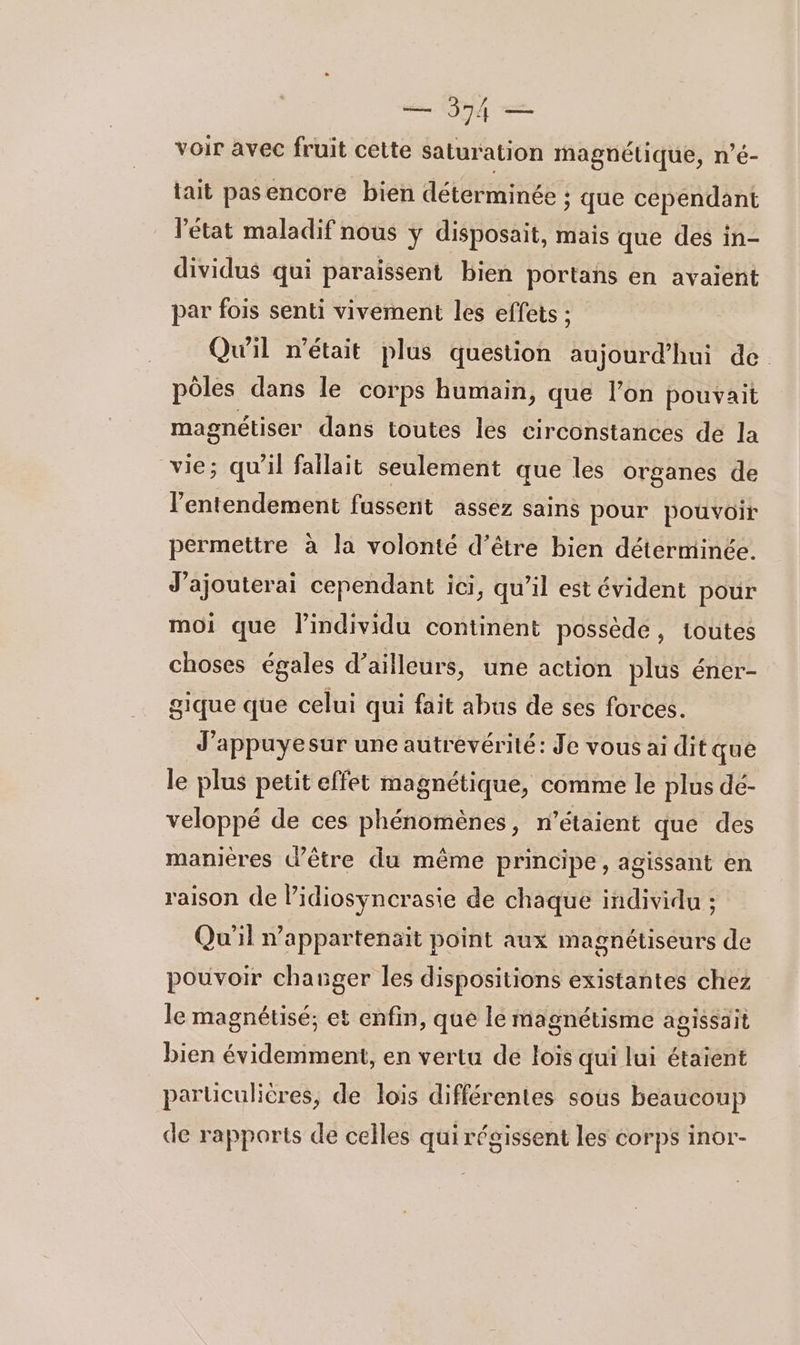 voir avec fruit cette saturation magnétique, n’é- tait pasencore bien déterminée ; que cependant l’état maladif nous y disposait, mais que des in- dividus qui paraissent bien portans en avaient par fois senti vivement les effets : Qu'il n’était plus question aujourd’hui de pôles dans le corps humain, que l’on pouvait magnétiser dans toutes les circonstances de la vie; qu’il fallait seulement que les organes de l’entendement fussent assez sains pour pouvoir permettre à la volonté d’être bien déterminée. J’ajouterai cependant ici, qu’il est évident pour moi que l'individu continent possède, toutes choses égales d’ailleurs, une action plus éner- gique que celui qui fait abus de ses forces. J’appuyesur une autrevérité: Je vous ai dit quê le plus petit effet magnétique, comme le plus dé- veloppé de ces phénomènes, n'étaient que des manières d’être du même principe, agissant en raison de lidiosyncrasie de chaque individu ; Qu'il nappartenait point aux magnétiséurs de pouvoir changer les dispositions existantes chez le magnétisé; et enfin, que le magnétisme agissait bien évidemment, en vertu de lois qui lui étaient parüculières, de lois différentes sous beaucoup de rapports de celles qui régissent les corps inor-