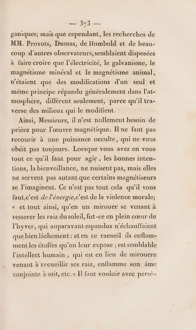 355 — ganiques; mais que cependant, les recherches de MM. Provois, Dumas, de Humbold et de beau- coup d’autres observateurs, semblaient disposées à faire croire que l’électricité, le galvanisme, le magnétisme minéral et le magnétisme animal, n'étaient que des modifications d’un seul et même principe répandu généralement dans l’at- mosphére, différent seulement, parce qu'il tra- verse des milieux qui le modifient. Ainsi, Messieurs, il n’est nullement besoin de prière pour l'œuvre magnétique. [ne faut pas recourir à une puissance occulte, qui ne vous obéit pas toujours. Lorsque vous avez en vous tout ce qu'il faut pour agir , les bonnes inten- tions, la bienveillance, ne nuisent pas, mais elles ne servent pas autant que certains magnétiseurs se l’imaginent. Ce n’est pas tout cela qu’il vous faut, c’est de l’énergie,c’est de la violence morale; « et tout ainsi, qu'en un mirouer se venant à resserer les raiz du soleil, fut -ce en plein cœur de l'hyver, qui auparavant espandus n'échauffaient que bien lâchement: eten ce racueil ils enflam- ment les étoffes qu’on leur expose ; est semblable l'intellect humain , qui est en lieu de mirouere venant à recueillir ses raiz, enflamme son àme conjointe à soit, etc.» Il faut vouloir avec persé-