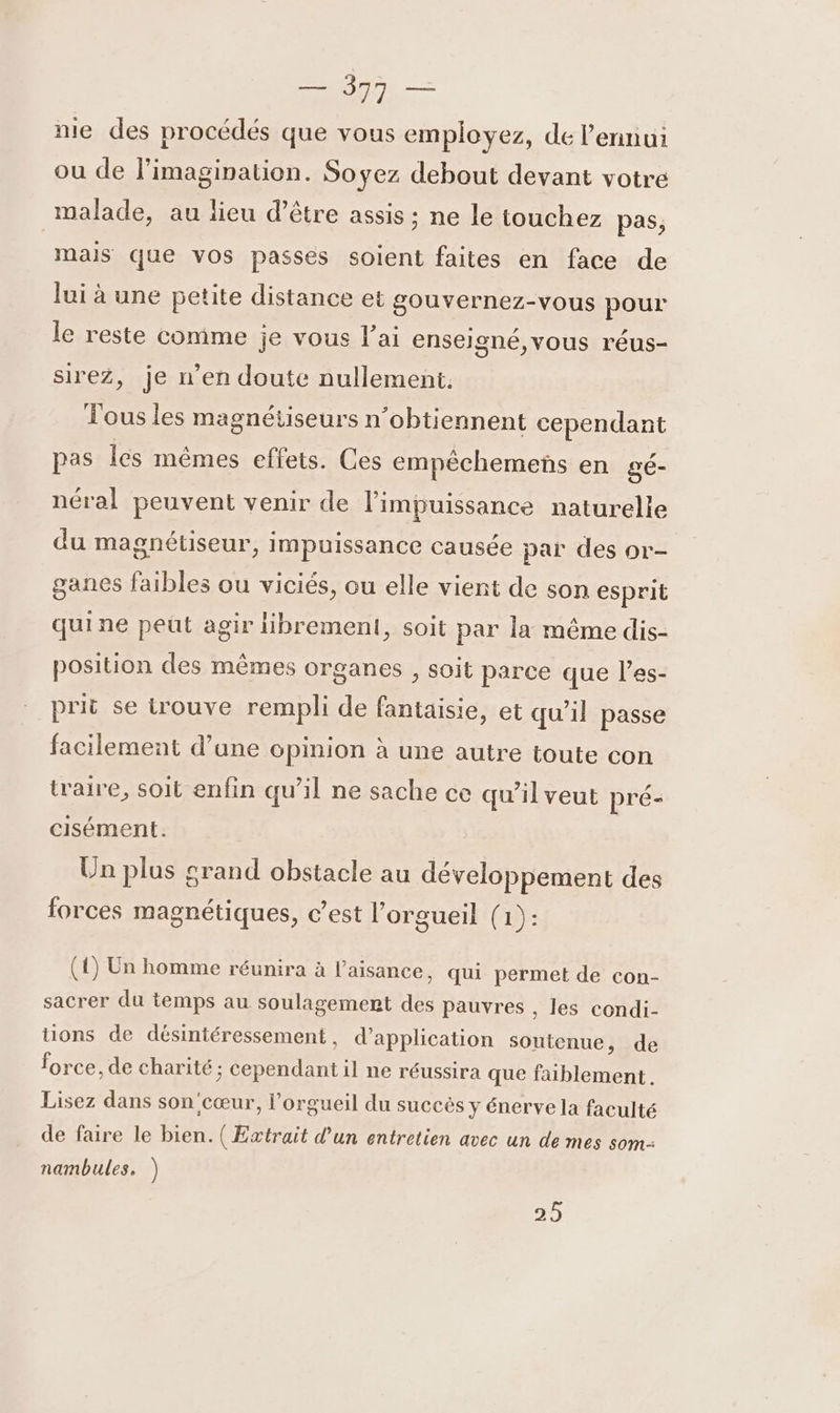 nie des procédés que vous employez, de l'ennui ou de l'imagination. Soyez debout devant votre malade, au lieu d’être assis ; ne le touchez pas, mais que vos passes soient faites en face de lui à une petite distance et gouvernez-vous pour le reste comme je vous l'ai enseigné,vous réus- sirez, je n’en doute nullement. Tous les magnétiseurs n’obtiennent cependant pas lés mêmes effets. Ces empêchemens en gé- néral peuvent venir de l'impuissance naturelle du magnétiseur, impuissance causée par des or- ganes faibles ou viciés, ou elle vient de son esprit quine peut agir Hbremenl, soit par la même dis- position des mêmes organes , soit parce que l’es- prit se irouve rempli de fantaisie, et qu’il passe facilement d’une opinion à une autre toute con traire, soit enfin qu’il ne sache ce qu’il veut pré- cisément. Un plus crand obstacle au développement des forces magnétiques, c’est l’orgueil (1): (4) Un homme réunira à l’aisance, qui permet de con- sacrer du temps au soulagement des pauvres , les condi- tons de désintéressement , d'application soutenue, de force, de charité ; cependant il ne réussira que faiblement. Lisez dans son'cœur, l’orgueil du succès y énerve la faculté de faire le bien. (Extrait d’un entretien avec un de mes som- nambules. ) 25