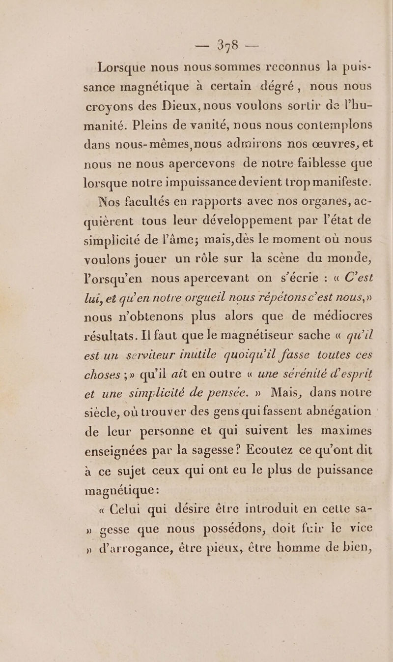 ARBRE Lorsque nous nous sommes reconnus la puis- sance magnétique à certain dégré, nous nous croyons des Dieux, nous voulons sortir de l’hu- manité. Pleins de vanité, nous nous contemplons dans nous-mêmes nous admirons nos œuvres, et nous ne nous apercevons de notre faiblesse que lorsque notre impuissance devient trop manifeste. Nos facultés en rapports avec nos organes, ac- quièrent tous leur développement par l’état de simplicité de âme; mais, dès le moment où nous voulons jouer un rôle sur la scène du monde, lorsqu’en nous apercevant on s’écrie : « C’est lui, et qu'en notre orgueil nous répétons c’est nous,» nous n’obtenons plus alors que de médiocres résultats. Il faut que le magnétiseur sache « qu’il est un serviteur inutile quoiqu'il fasse toutes ces choses ;» qu’il ait en outre « une sérénité d'esprit et une simplicité de pensée. » Mais, dans notre siécle, où trouver des gens qui fassent abnégation de leur personne et qui suivent les maximes enseignées par la sagesse” Ecoutez ce qu'ont dit à ce sujet ceux qui ont eu le plus de puissance magnétique : « Celui qui désire être introduit en cette sa- » gesse que nous possédons, doit fuir le vice 5 » d’arrogance, être pieux, être homme de bien,