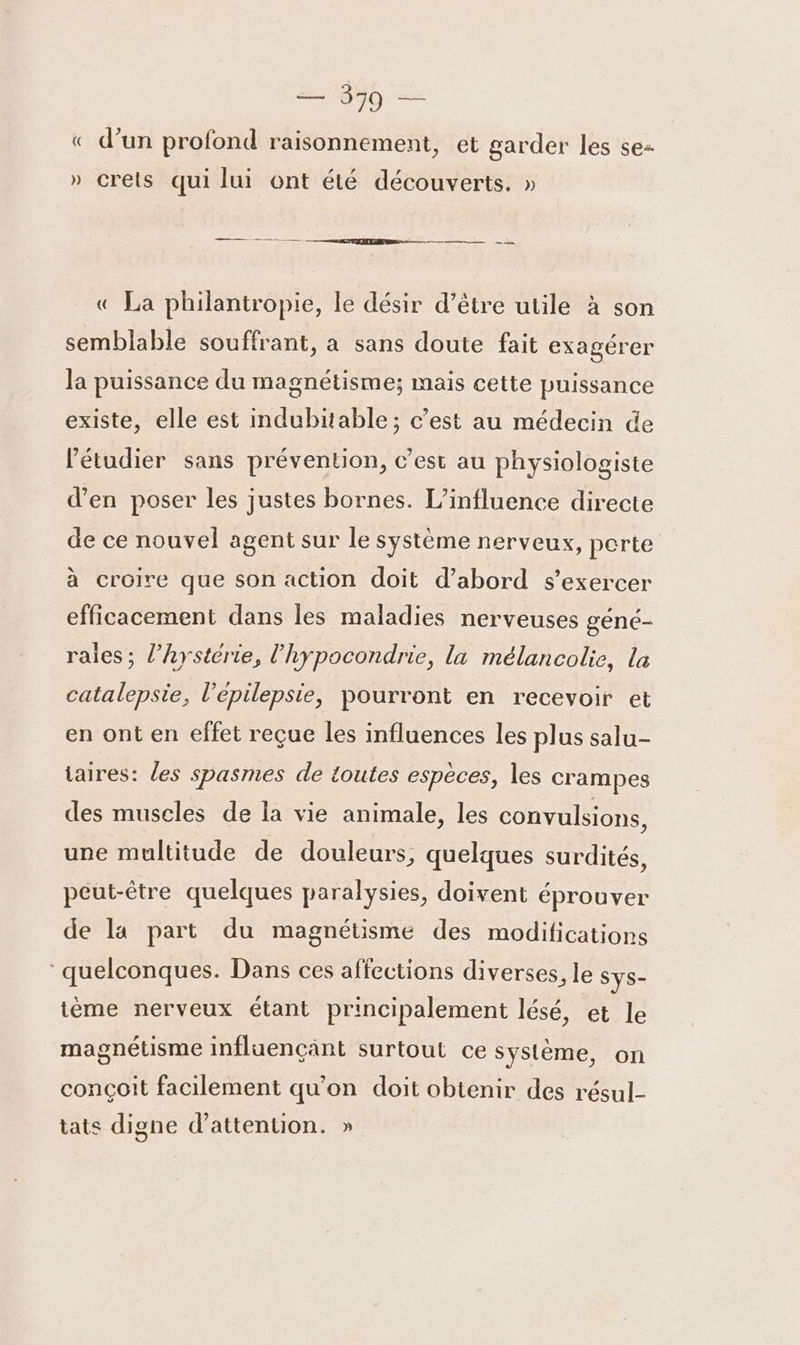 = 850 — $ «© d’un profond raisonnement, et garder les se- » crets qui lui ont été découverts. » « La philantropie, le désir d’être utile à son semblable souffrant, a sans doute fait exagérer la puissance du magnétisme; mais cette puissance existe, elle est indubitable; c’est au médecin de létudier sans prévention, c’est au physiologiste d'en poser les justes bornes. L'influence directe de ce nouvel agent sur le système nerveux, perte à croire que son action doit d’abord s'exercer efficacement dans les maladies nerveuses gené- raies ; l’hystérie, l'hypocondrie, la mélancolie, la catalepsie, l’epilepsie, pourront en recevoir et en ont en effet reçue les influences les plus salu- taires: les spasmes de toutes espèces, les crampes des muscles de la vie animale, les convulsions, une multitude de douleurs, quelques surdités, peut-être quelques paralysies, doivent éprouver de la part du magnétisme des modifications quelconques. Dans ces affections diverses, le Sys- ième nerveux étant principalement lésé, et le magnétisme Influençänt surtout ce système, on conçoit facilement qu'on doit obtenir des résul- tats digne d'attention. »