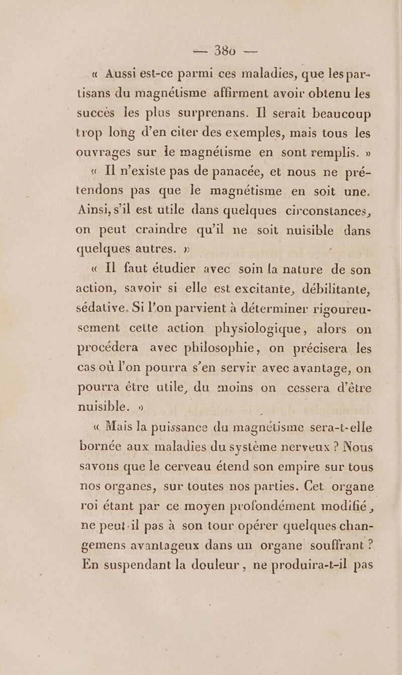 « Aussi est-ce parmi ces maladies, que les par- tisans du magnétisme affirment avoir obtenu les succès Îles plus surprenans. I] serait beaucoup trop long d’en citer des exemples, mais tous les ouvrages sur ie magnétisme en sont remplis. » « Il mexiste pas de panacée, et nous ne pré- tendons pas que Île magnétisme en soit une. Ainsi, s’il est utile dans quelques circonstances, on peut craindre qu'il ne soit nuisible dans quelques autres. » « Il faut étudier avec soin la nature de son action, savoir si elle est excitante, débilitante, sédative. Si l’on parvient à déterminer rigoureu- sement ceite action physiologique, alors on procédera avec philosophie, on précisera les cas où l’on pourra s’en servir avec avantage, on pourra être utile, du moins on cessera d’être nuisible. » «€ Mais Ja puissance du magnétisme sera-t-elle bornée aux maladies du système nerveux ? Nous savons que le cerveau étend son empire sur tous nos organes, sur toutes nos parties. Cet organe roi étant par ce moyen profondément modifié, ne peut-il pas à son tour opérer quelques chan- gemens avantageux dans un organe souffrant ? En suspendant la douleur, ne produira-t-il pas