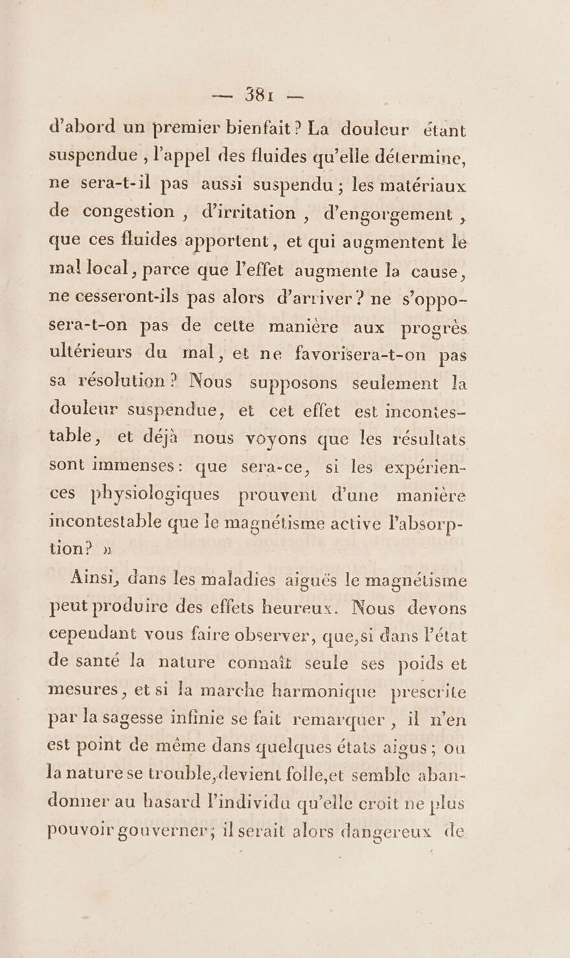 d’abord un premier bienfait? La douleur étant suspendue , l'appel des fluides qu’elle détermine, ne sera-t-il pas aussi suspendu ; les matériaux de congestion , d’irritation , d’engorgement , que ces fluides apportent, et qui augmentent le mal local, parce que l'effet augmente la cause, ne cesseront-ils pas alors d’arriver ? ne s’oppo- sera-t-on pas de cette manière aux progrès ultérieurs du mal, et ne favorisera-t-on pas sa résolution? Nous supposons seulement la douleur suspendue, et cet effet est incontes- table, et déjà nous voyons que les résultats sont immenses: que sera-ce, si les expérien- ces physiologiques prouvent d’une manière incontestable que le magnétisme active labsorp- ton? » Ainsi, dans les maladies aiguës le magnétisme peut produire des effets heureux. Nous devons cependant vous faire observer, que,si dans Pétat de santé la nature connaît seule 5es poids et mesures, et si la marche harmonique prescrite par la sagesse infinie se fait remarquer , il n’en est point de même dans quelques états aigus ; où la nature se trouble,devient folle,et semble aban- donner au hasard l'individu qu’elle croit ne plus Pouvoir gouverner; il serait alors dangereux de