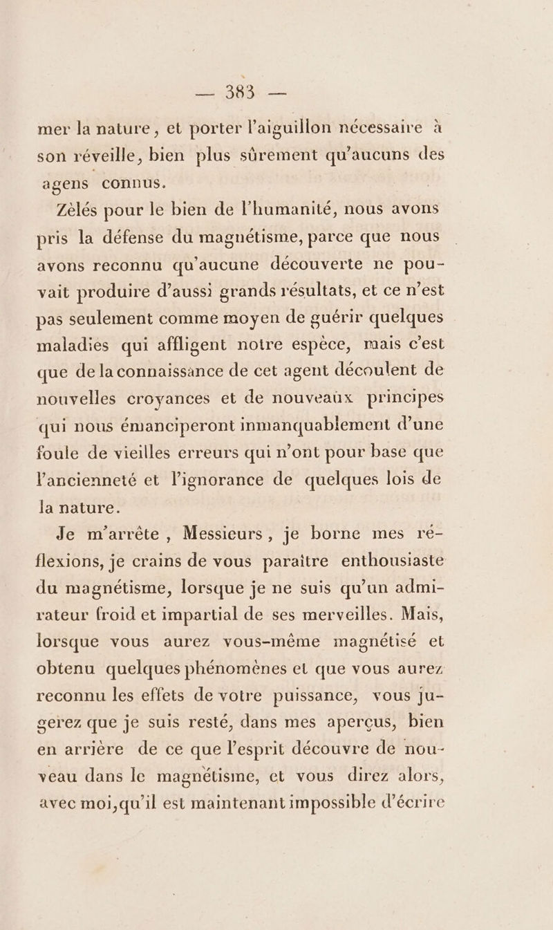 ls Sope- mer la nature, et porter l’aiguillon nécessaire à son réveille, bien plus sûrement qu'aucuns des agens connus. Zèlés pour le bien de l'humanité, nous avons pris la défense du magnétisme, parce que nous avons reconnu qu'aucune découverte ne pou- vait produire d’auss) grands résultats, et ce n’est pas seulement comme moyen de guérir quelques maladies qui affligent notre espèce, mais c'est que de la connaissance de cet agent découlent de nouvelles croyances et de nouveaux principes qui nous émanciperont inmanquablement d'une foule de vieilles erreurs qui n’ont pour base que ancienneté et l'ignorance de quelques lois de la nature. Je m’arrête, Messieurs, je borne mes re- flexions, je crains de vous paraitre enthousiaste du magnétisme, lorsque je ne suis qu’un admi- rateur froid et impartial de ses merveilles. Mais, lorsque vous aurez vous-même magnétisé et obtenu quelques phénomènes et que vous aurez reconnu les effets de votre puissance, vous Ju- serez que je suis resté, dans mes aperçus, bien en arrière de ce que l'esprit découvre de nou- veau dans le magnétisme, et vous direz alors, avec moi,qu'il est maintenant impossible d'écrire