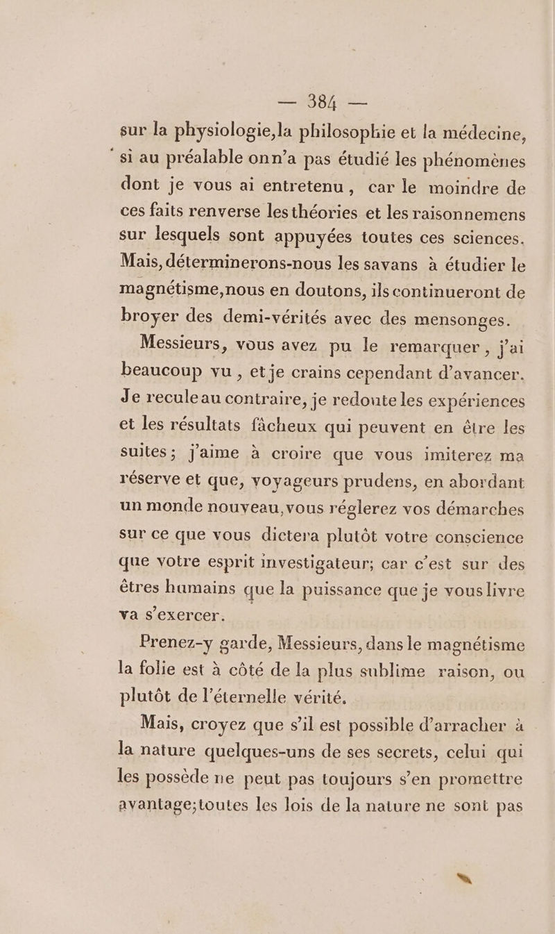 sur la physiologie,la philosophie et la médecine, si au préalable onn’a pas étudié les phénomènes dont je vous ai entretenu, car le moindre de ces faits renverse lesthéories et les raisonnemens sur lesquels sont appuyées toutes ces sciences. Mais, déterminerons-nous les savans à étudier le magnétisme,nous en doutons, ils continueront de broyer des demi-vérités avec des mensonges. Messieurs, vous avez pu le remarquer , j'ai beaucoup vu , etje crains cependant d'avancer. Je reculeau contraire, je redoute les expériences et les résultats fâcheux qui peuvent en être les suites; j'aime à croire que vous imiterez ma réserve et que, voyageurs prudens, en abordant un monde nouveau, vous réglerez vos démarches sur ce que vous dictera plutôt votre conscience que votre esprit investigateur; car c’est sur des êtres humains que la puissance que je vouslivre va s'exercer, Prenez-y garde, Messieurs, dans le magnétisme la folie est à côté de la plus sublime raison, ou plutôt de l’éternelle vérité. Mais, croyez que s'il est possible d’arracher à la nature quelques-uns de ses secrets, celui qui les possède ne peut pas toujours s’en promettre avantage;toutes les lois de la nature ne sont pas