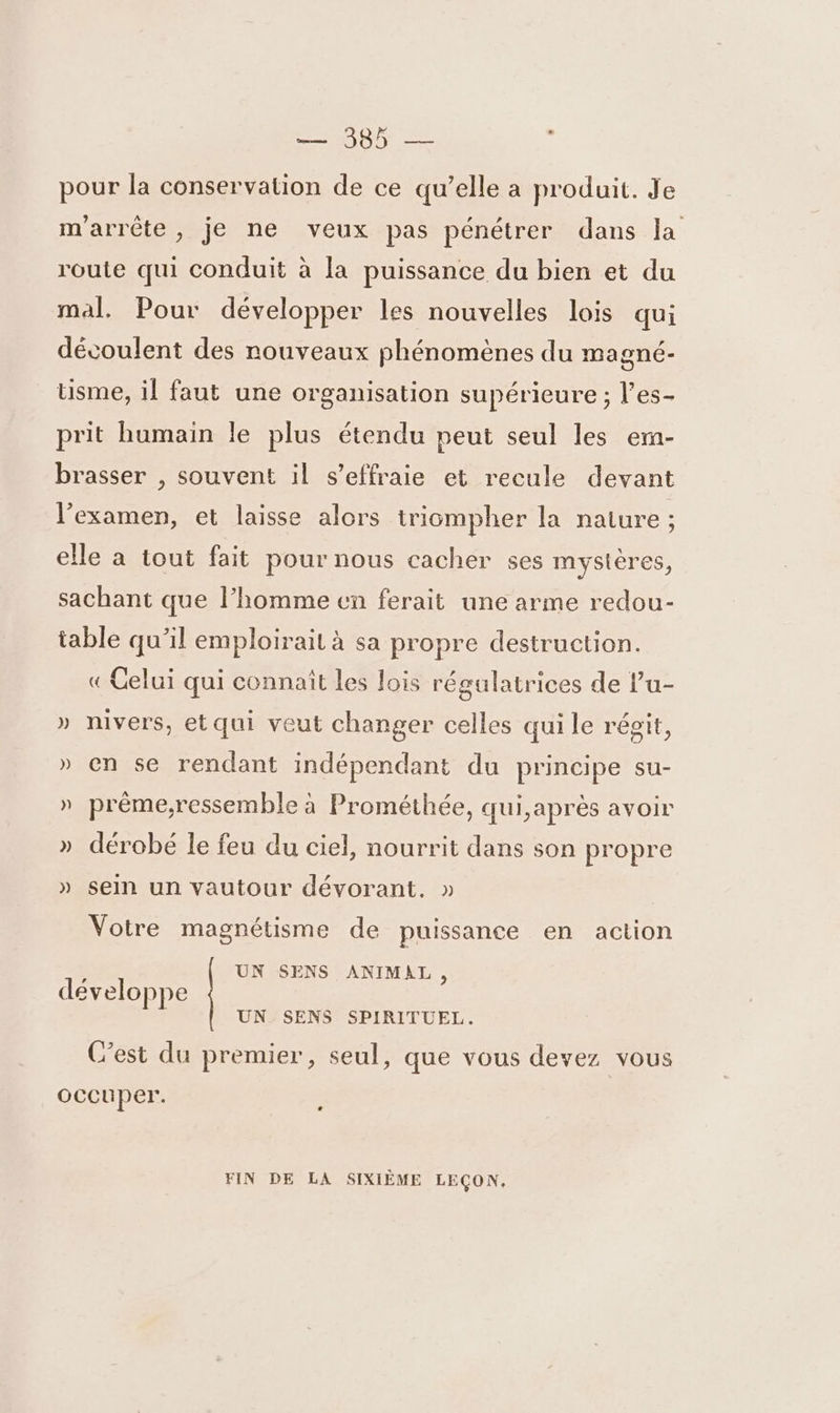 pour la conservation de ce qu’elle a produit. Je m'arrête, je ne veux pas pénétrer dans la route qui conduit à la puissance du bien et du mal. Pour développer les nouvelles lois qui gné- usme, il faut une organisation supérieure ; l’es- découlent des nouveaux phénomènes du ma prit humain le plus étendu peut seul les emn- brasser , souvent il s’effraie et recule devant l’examen, et laisse alors triompher la nature ; elle a tout fait pour nous cacher ses mystères, sachant que l’homme en ferait une arme redou- table qu’il emploirait à sa propre destruction. « Celui qui connaît les lois régulatrices de l’u- » nivers, etqui veut changer celles qui le récit, » en se rendant indépendant du principe su- » préme,ressemble à Prométhée, qui,après avoir » dérobé le feu du ciel, nourrit dans son propre » sein un vautour dévorant. » Votre magnétisme de puissance en action UN SENS ANIMAL, développe UN SENS SPIRITUEL. C’est du premier, seul, que vous devez vous occuper. FIN DE LA SIXIÈME LEÇON.