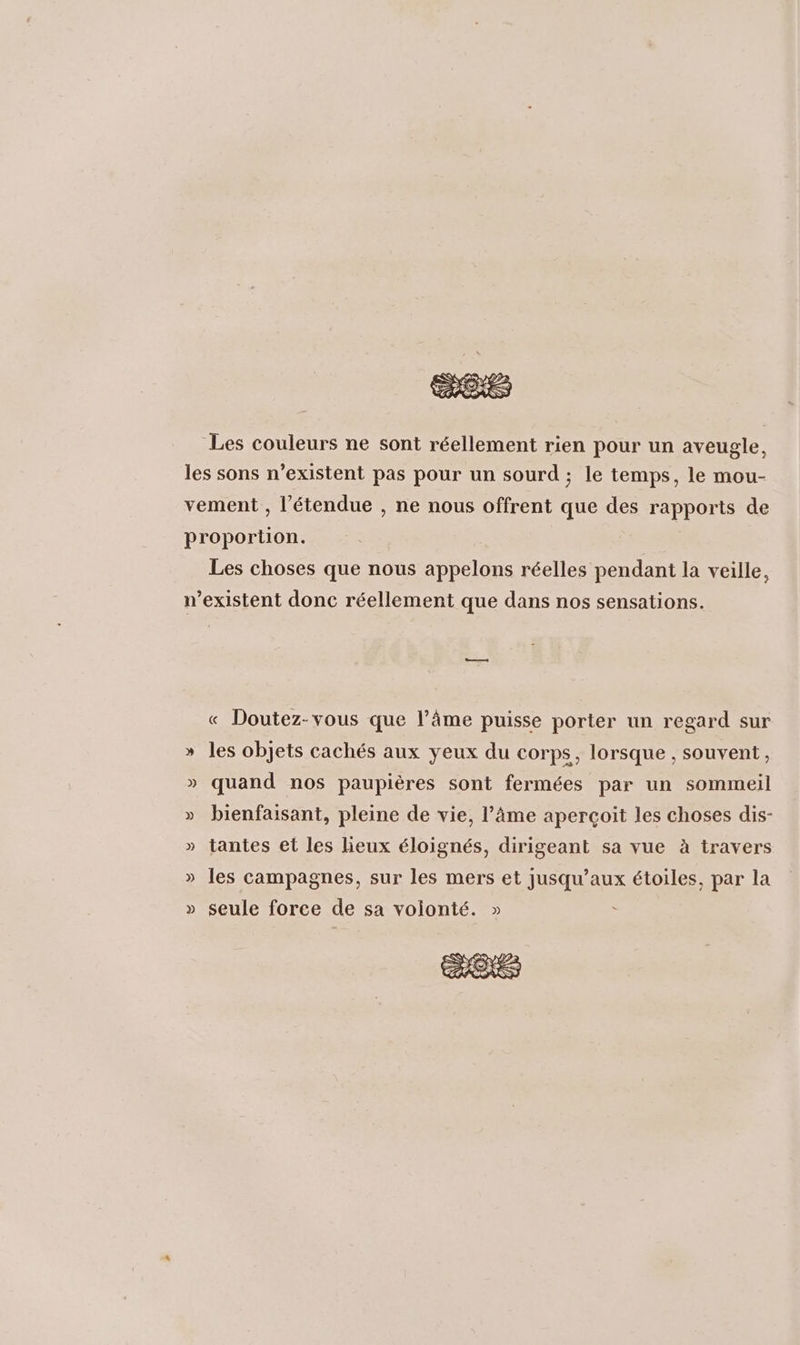 Les couleurs ne sont réellement rien pour un aveugle, les sons n’existent pas pour un sourd ; le temps, le mou- vement , l'étendue , ne nous offrent que des rapports de proportion. Les choses que nous appelons réelles pendant la veille, n'existent donc réellement que dans nos sensations. « Doutez-vous que l’âme puisse porter un regard sur » les objets cachés aux yeux du corps, lorsque , souvent, » quand nos paupières sont fermées par un sommeil » bienfaisant, pleine de vie, l’âme aperçoit les choses dis- » tantes et les lieux éloignés, dirigeant sa vue à travers » les campagnes, sur les mers et jusqu'aux étoiles, par la » seule force de sa volonté. » à