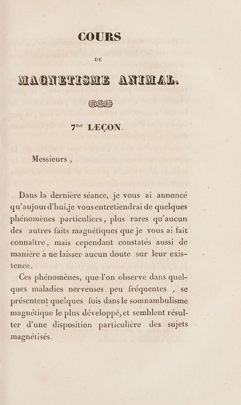 COURS DE IRAGUBAIONME ANIENANUL, 7% LÆCON. Messieurs , Dans la dernière séance, je vous ai annoncé qu’aujourd’hui,je vous entretiendrai de quelques phénomènes particuliers, plus rares qu'aucun des autres faits magnétiques que je vous ai fait connaître, mais cependant constatés aussi de manière à ne laisser aucun doute sur leur exis- tence. Ces phénomènes, que l’on observe dans quel- ques maladies nerveuses peu fréquentes , se présentent quelques fois dans le somnambulisme magnétique le plus développé, et semblent résul- ter d’une disposition particulière des sujets magnétisés.