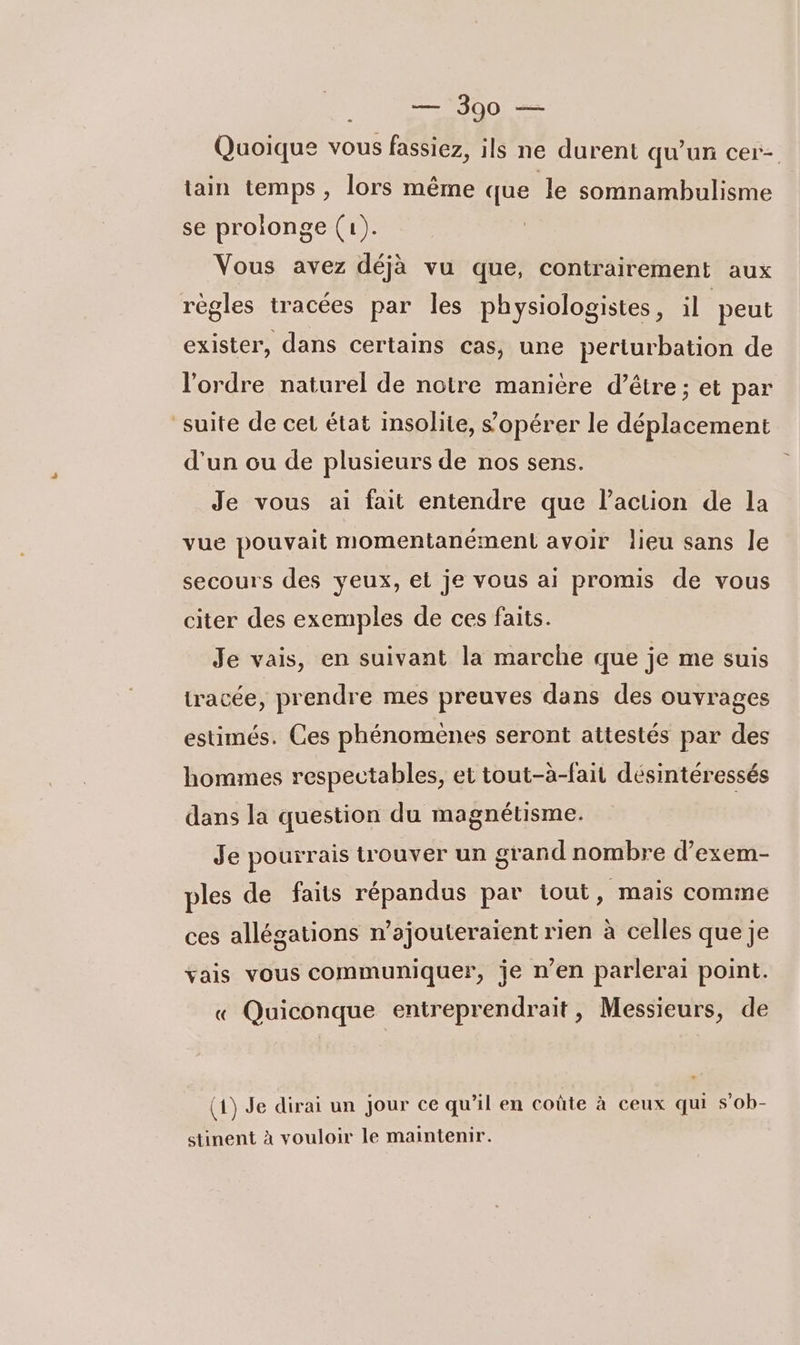 300 — Quoique vous fassiez, ils ne durent qu'un cer- tain temps , lors même que le somnambulisme se prolonge (1). Vous avez déjà vu que, contrairement aux règles tracées par les physiologistes, il peut exister, dans certains cas, une perturbation de l'ordre naturel de notre manière d’être; et par suite de cet état insolite, s’opérer le déplacement d’un ou de plusieurs de nos sens. Je vous ai fait entendre que l’action de la vue pouvait momentanément avoir lieu sans le secours des yeux, et je vous ai promis de vous citer des exemples de ces faits. Je vais, en suivant la marche que je me suis tracée, prendre mes preuves dans des ouvrages estimés. Ces phénomènes seront attestés par des hommes respectables, et tout-à-fait désintéressés dans la question du magnétisme. Je pourrais trouver un grand nombre d’exem- ples de faits répandus par iout, mais comme ces allégations n’ajouteraient rien à celles que je vais vous communiquer, je n’en parlerai point. « Quiconque entreprendrait, Messieurs, de (1) Je dirai un jour ce qu’il en coûte à ceux qui s'oh- stinent à vouloir le maintenir.