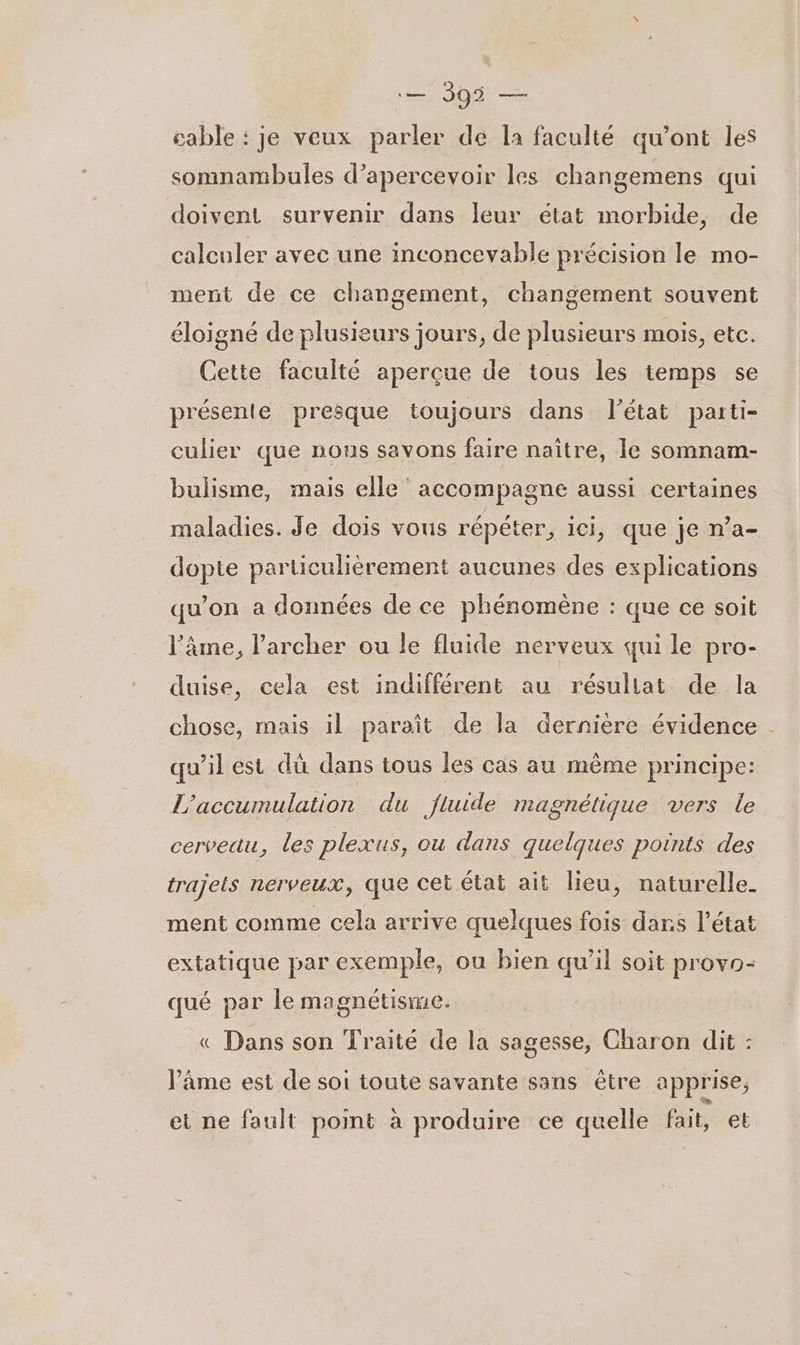 pe 392 me cable : je veux parler de la faculté qu'ont les somnambules d’apercevoir les changemens qui doivent survenir dans leur état morbide, de calculer avec une inconcevable précision le mo- ment de ce changement, changement souvent éloigné de plusieurs jours, de plusieurs mois, etc. Cette faculté aperçue de tous les temps se présente presque toujours dans l’état parti- culier que nous savons faire naître, le somnam- bulisme, mais elle accompagne aussi certaines maladies. Je dois vous répéter, ici, que je n’a- dopte particulièrement aucunes des explications qu’on a données de ce phénomène : que ce soit l’âme, l’archer ou le fluide nerveux qui le pro- duise, cela est indifférent au résullat de la chose, mais il paraît de la dernière évidence qu'il est dû dans tous les cas au même principe: L’accumulation du fluide magnétique vers le cerveau, les plexus, ou dans quelques points des trajets nerveux, que cet état ait lieu, naturelle ment comme cela arrive quelques fois dans l’état extatique par exemple, ou bien qu’il soit provo- qué par le magnétisme. € Dans son Traité de la sagesse, Charon dit : l’âme est de soi toute savante sans être apprise, et ne fault point à produire ce quelle fait, et