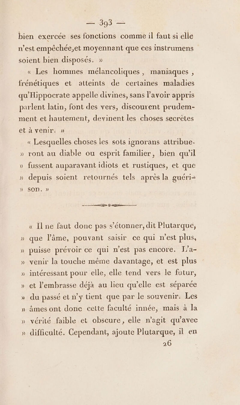 « Les hommes mélancoliques , maniaques , } ») )) « Lesquelles choses les sots ignorans attribue. ront au diable ou esprit familier, bien qu'il fussent auparavant idiots et rustiques, et que depuis soient retournés tels aprés la guéri= SOon. » e ; « Il ne faut donc pas s'étonner, dit Plutarque, que l’âme, pouvant saisir ce qui n'est plus, puisse prévoir ce qui n’est pas encore. I[/a- venir la touche même davantage, et est plus intéressant pour elle, elle tend vers le futur, et l’embrasse déjà au lieu qu’elle est séparée du passé et n’y tient que par le souvenir: Les âmes ont donc celte faculté innée, mais à la vérité faible et obscure, elle n'agit qu'avec difficulté. Cependant, ajoute Plutarque, 11 en 26