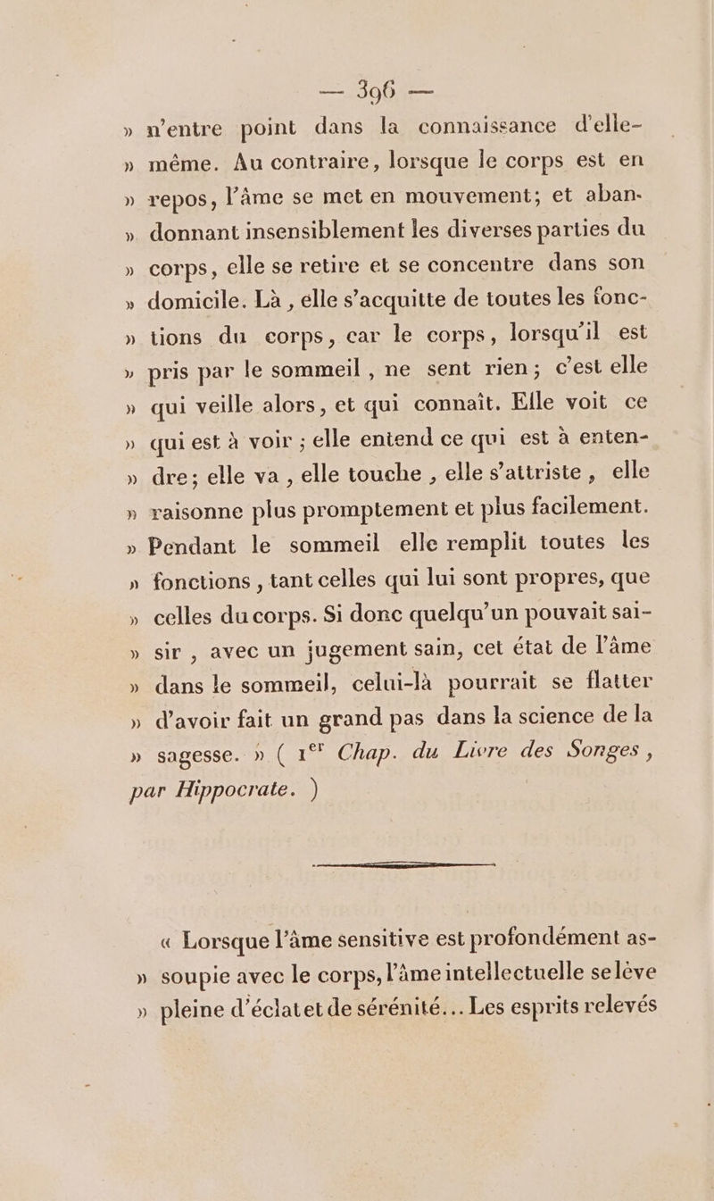 h = S0U0e n'entre point dans la connaissance d’elle- même. Au contraire, lorsque Île corps est en repos, l’âme se met en mouvement; et aban- corps, elle se retire et se concentre dans son domicile. Là , elle s’acquitte de toutes les fonc- tions du corps, car le corps, lorsqu'il est pris par le sommeil , ne sent rien; c’est elle qui veille alors, et qui connait, Elle voit ce qui est à VOIr ; elle entend ce qui est à enten- dre; elle va , elle touche , elle s’attriste, elle raisonne plus promptement et plus facilement. Pendant le sommeil elle remplit toutes les fonctions , tant celles qui lui sont propres, que celles du corps. Si donc quelqu'un pouvait sai- sir , avec un jugement sain, cet état de l’âme dans le sommeil, celui-là pourrait se flatter d’avoir fait un grand pas dans la science de la sagesse. » ( 1° Chap. du Livre des Songes , « Lorsque l'âme sensitive est profondément AS