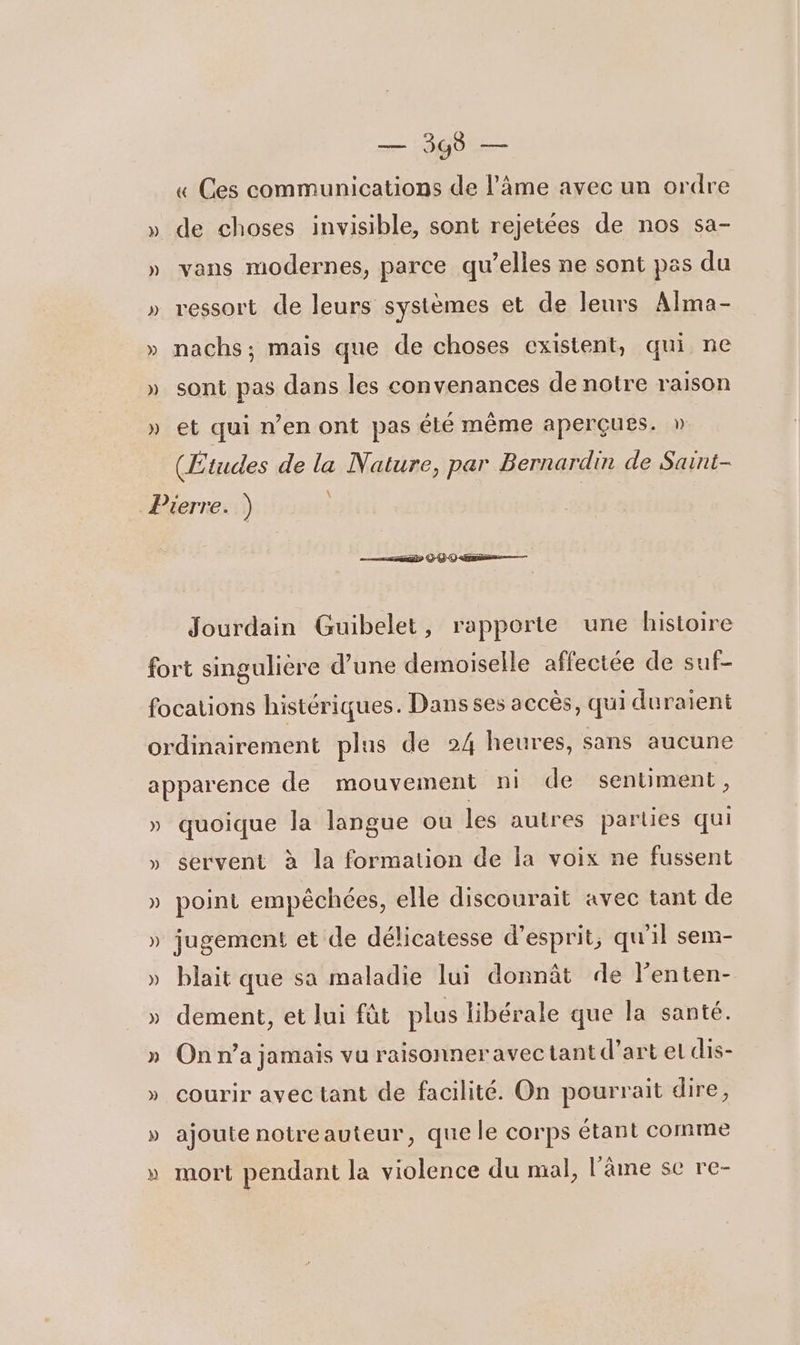 ) » )) ») )) » — Sp « Ces communications de l’âme avec un ordre de choses invisible, sont rejetées de nos sa- vans modernes, parce qu’elles ne sont pas du ressort de leurs systèmes et de leurs Alma- nachs; mais que de choses existent, qui ne sont pas dans les convenances de notre raison et qui n’en ont pas élé même aperçues. » (Etudes de la Nature, par Bernardin de Saint- \ msn ©-Q-0-me—— Jourdain Guibelet, rapporte une histoire ») » ») ) » quoique la langue ou les autres parties qui servent à la formation de la voix ne fussent point empêchées, elle discourait avec tant de jugement et de délicatesse d'esprit, qu'il sem- blait que sa maladie lui donnât de l’enten- dement, et lui füt plus libérale que la santé. On n’a jamais vu raisonner avec tant d’art el dis- courir avec tant de facilité. On pourrait dire, ajoute notreauteur, que le corps étant comme mort pendant la violence du mal, l'âme se re-