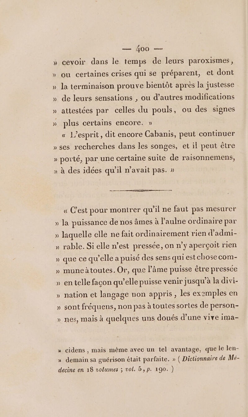 » cevoir dans le temps de leurs paroxismes, » ou certaines crises qui se préparent, et dont » la terminaison prouve bientôt après la justesse » de leurs sensations , ou d’autres modifications » attestées par celles du pouls, ou des signes » plus certains encore. » « L’esprit, dit encore Cabanis, peut continuer » ses recherches dans les songes, et il peut être » porté, par une certaine suite de raisonnemens, » à des idées qu’il n'avait pas. » « C’est pour montrer qu’il ne faut pas mesurer » la puissance de nos âmes à l’aulne ordinaire par » laquelle elle ne fait ordinairement rien d’admi- » rable. Si elle n’est pressée, on n’y aperçoit rien » que ce qu’elle a puisé des sens qui est chose com- » muneàtoutes, Or, que l’âme puisse être pressée » en telle façon qu’elle puisse venir jusqu’à la divi- » nation et langage non appris , les exzmples en » sont fréquens, non pas à toutes sortes de person- » nes, mais à quelques uns doués d’une vive ima- » cidens, mais méme avec un tel avantage, que le len- » demain sa guérison était parfaite. » ( Dictionnaire de Mé- decine en 18 volumes ; vol. 5, p. 190. )