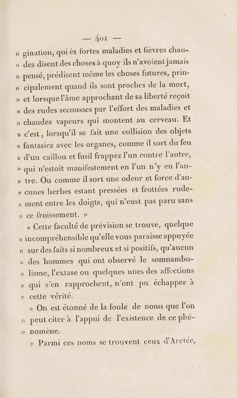 — Ào1I — » gination, qui ès fortes maladies et fievres chau- » des disent des choses à quoy ils n’avoient jamais » pensé, prédisent même les choses fatures, prin- » cipalement quand ils sont proches de la mort, » et lorsque l'âme approchant de sa liberté reçoit » des rudes secousses par l'effort des maladies et » chaudes vapeurs qui montent au cerveau. Et » C’est, lorsqu'il se fait une collision des objets ÿ fantasiez avec les organes, comme il sort du feu » d’un caillou et fusil frappez l’un contre l’autre, » qui n’estoit manifestement en l’un n’y en lau- » tre, Ou comme il sort une odeur et force d'au- » cunes herbes estant pressées et frottées rude- » ment entre les doigts, qui n’eust pas paru sans » ce froissement. » « Cette faculté de prévision se trouve, quelque LA incompréhensible qu’elle vous paraisse appuyée » sur des faits sinombreux et si positifs, qu'aucun » des hommes qui ont observé le somnambu- » lisme, l’extase ou quelques unes des affections » qui S'en rapprochent, n'ont pu échapper à » celte vérité. » On est étonné de la foule de noms que lon » peut citer à Fappui de l'existence de ce phé- » nomène. » Parmi ces noms se trouvent ceux d’Aretée,