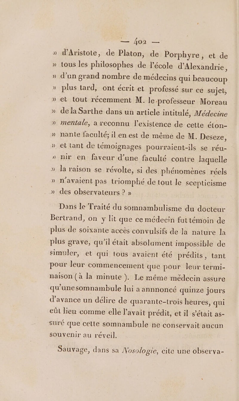 A: » d’Aristote, de Platon, de Porphyre, et de » tous les philosophes de l’école d'Alexandrie À » d’un grand nombre de médecins qui beaucoup » plus tard, ont écrit et professé sur ce sujet, » et tout récemment M. le-professeur Moreau » de la Sarthe dans un article intitulé, Médecine » nentale, a reconnu l'existence de cette éton- » nante faculté; il en est de même de M. Deseze, » et tant de témoignages pourraient-ils se réu- » nir en faveur d’une faculté contre laquelle » la raison se révolte, si des phénomènes réels » n'avaient pas triomphé de tout le scepticisme » des observateurs ? » Dans le Traité du somnambulisme du docteur Bertrand, on y lit que ce médecin fut témoin de plus de soixante accès convulsifs de la nature la plus grave, qu’il était absolament impossible de simuler, et qui tous avaient été prédits, tant pour leur commencement que pour leur termi- naison (à la minute ). Le méme médecin assure qu’une somnambule lui a annnoncé quinze jours d'avance un délire de quarante-trois heures, qui eûl lieu comme elle l'avait prédit, et il s'était as- suré que cette somnambule ne conservait aucun souvenir au réveil. Sauvage, dans sa Nosologie, cite une observa-