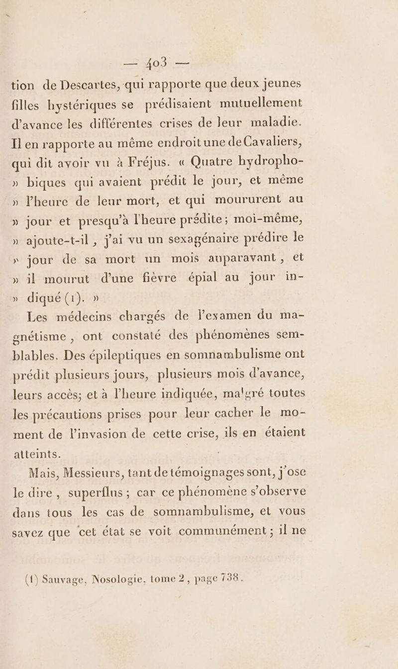 ÉTeEEs tion de Descartes, qui rapporte que deux jeunes filles hystériques se prédisaient mutuellement d'avance les différentes crises de leur maladie. I] en rapporte au même endroitune de Cavaliers, qui dit avoir vu à Fréjus. « Quatre hydropho- » biques qui avaient prédit le jour, et même » lheure de leur mort, et qui moururent au » jour et presqu’à l'heure prédite; moi-même, » ajoute-t-il, j'ai vu un sexagénaire prédire le » jour de sa mort un mois auparavant, el » il mourut d'une fièvre épial au jour in- » diqué(1). » Les médecins chargés de lexamen du ma- gnétisme , ont constaté des phénomènes sem- blables. Des épileptiques en somnambulisme ont prédit plusieurs jours, plusieurs mois d'avance, leurs accés; et à l'heure indiquée, malgré toutes les précautions prises pour leur cacher le mo- ment de l'invasion de cette crise, ils en étaient atteints. Mais, Messieurs, tant de témoignages sont, j ose le dire, superflus ; car ce phénomene s’observe dans tous les cas de somnambulisme, et vous savez que cet état se voit communément ; 1] ne (qe) EX] C1 = a, LE À (1) Sauvage, Nosologie, tome 2, pag