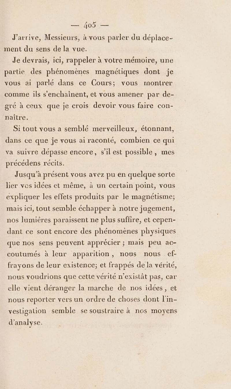 ob — J'arrive, Messieurs, à vous parler du déplace- ment du sens de la vue. Je devrais, ici, rappeler à votre mémoire, une partie des phénomènes magnétiques dont je vous ai parlé dans ce Cours; vous montrer comme ils s’enchainent, et vous amener par de- gré à ceux que je crois devoir vous faire con- naître. Si tout vous a semblé merveilleux, étonnant, dans ce que je vous ai raconté, combien ce qui va suivre dépasse encore, s’il est possible, mes précédens récits. Jusqu'à présent vous avez pu en quelque sorte lier vos idées et même, à un certain point, vous expliquer les effets produits par le magnétisme; mais ici, tout semble échapper à notre jugement, nos Jumières paraissent ne plus suffire, et cepen- dant ce sont encore des phénomènes physiques que nos sens peuvent apprécier ; mais peu ac- coutumés à leur apparition, nous nous ef- frayons de leur existence; et frappés de la vérité, nous voudrions que cette vérité n’existat pas, car elle vient déranger la marche de nos idées, et nous reporter vers un ordre de choses dont l'in- vestigation semble se soustraire à nos moyens d'analyse.