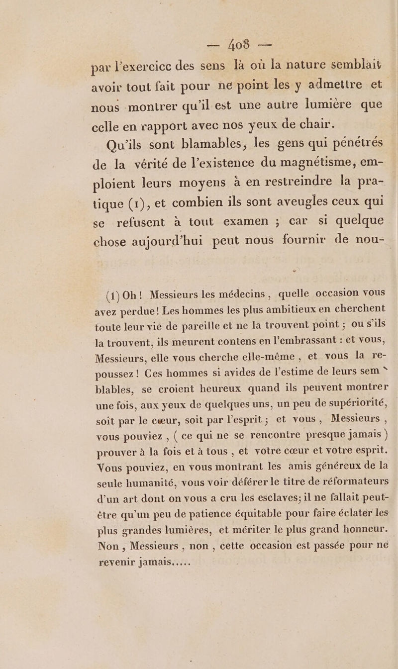 A ES par l'exercice des sens là où la nature semblait avoir tout fait pour ne point les y admettre et nous montrer qu'il est une auire lumière que celle en rapport avec nos yeux de chair. Qu'ils sont blamables, les gens qui pénétrés de la vérité de l'existence du magnétisme, em- ploient leurs moyens à en restreindre la pra- tique (1), et combien ils sont aveugles ceux qui se refusent à tout examen ; car si quelque chose aujourd’hui peut nous fournir de nou- vw (1)Oh! Messieurs les médecins, quelle occasion vous avez perdue! Les hommes les plus ambitieux en cherchent toute leur vie de pareille et ne la trouvent point ; ou s'ils la trouvent, ils meurent contens en l’embrassant : et vous, Messieurs, elle vous cherche elle-même , et vous la re- poussez ! Ces hommes si avides de l'estime de leurs sem * blables, se croient heureux quand ils peuvent montrer une fois, aux yeux de quelques uns, un peu de supériorité, soit par le cœur, soit par l'esprit; et vous, Messieurs , vous pouviez , ( Ce qui ne se rencontre presque jamais ) prouver à la fois et à tous , et votre cœur et votre esprit. Vous pouviez, en vous montrant les amis généreux de la seule humanité, vous voir déférer le titre de réformateurs d’un art dont on vous a cru les esclaves; il ne fallait peut- être qu’un peu de patience équitable pour faire éclater les plus grandes lumières, et mériter le plus grand honneur. Non , Messieurs , non , cette occasion est passée pour ne revenir JaMaIs..…...