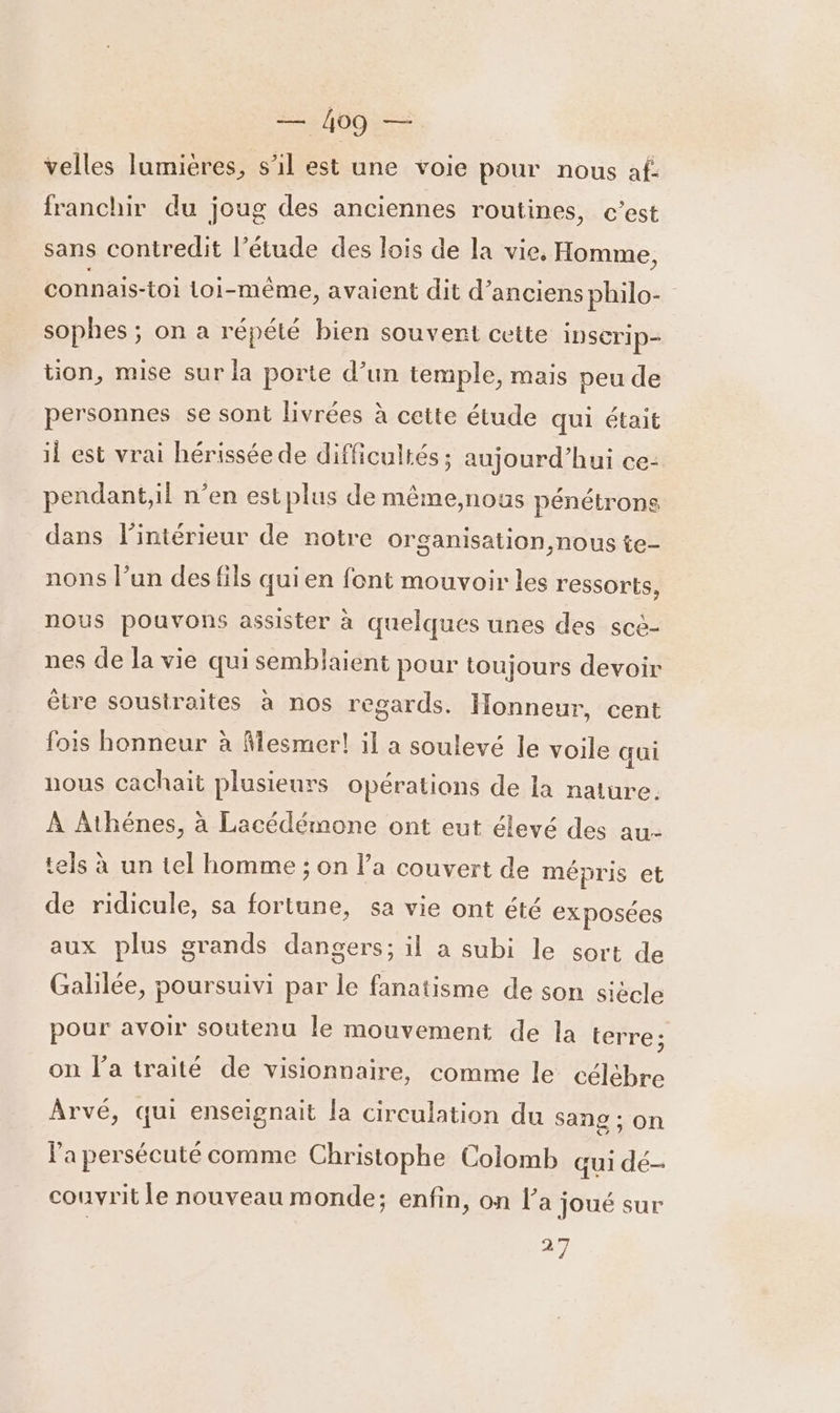 velles lumières, s’il est une voie pour nous af- franchir du joug des anciennes routines, c’est sans contredit l’étude des lois de la vie, Homme, connais-toi Loi- -même, avaient dit d'anciens philo- sophes ; ; On a répété bien souvent cette insCrip- tion, mise sur la porte d’un temple, mais peu de personnes se sont livrées à cette étude qui était il est vrai hérissée de difficultés ; aujourd’hui ce- pendant,il n’en est plus de même,nous pénétrons dans l'intérieur de notre organisation, nous te- nons l’un des fils quien font mouvoir les ressorts, nous pouvons assister à quelques unes des scè- nes de la vie qui semblaient pour toujours devoir être soustraites à nos regards. Honneur, cent fois honneur à Mesmer! il a soulevé le voile qui nous cachait plusieurs opérations de la nature À Athénes, à Lacédémone ont eut élevé des au- tels à un tel homme ; on l’a couvert de mépris et de ridicule, sa fortune, sa vie ont été exposées aux plus grands dangers; il a subi le sort de Galilée, poursuivi par le fanatisme de son siècle pour avoir soutenu le mouvement de la terre; on l'a traité de visionnaire, comme le célèbre Ârvé, qui enseignait la circulation du Sang ; on l'a persécuté comme Christophe Colomb qui dé- couvrit le nouveau monde; enfin, on l’a joué sur #7