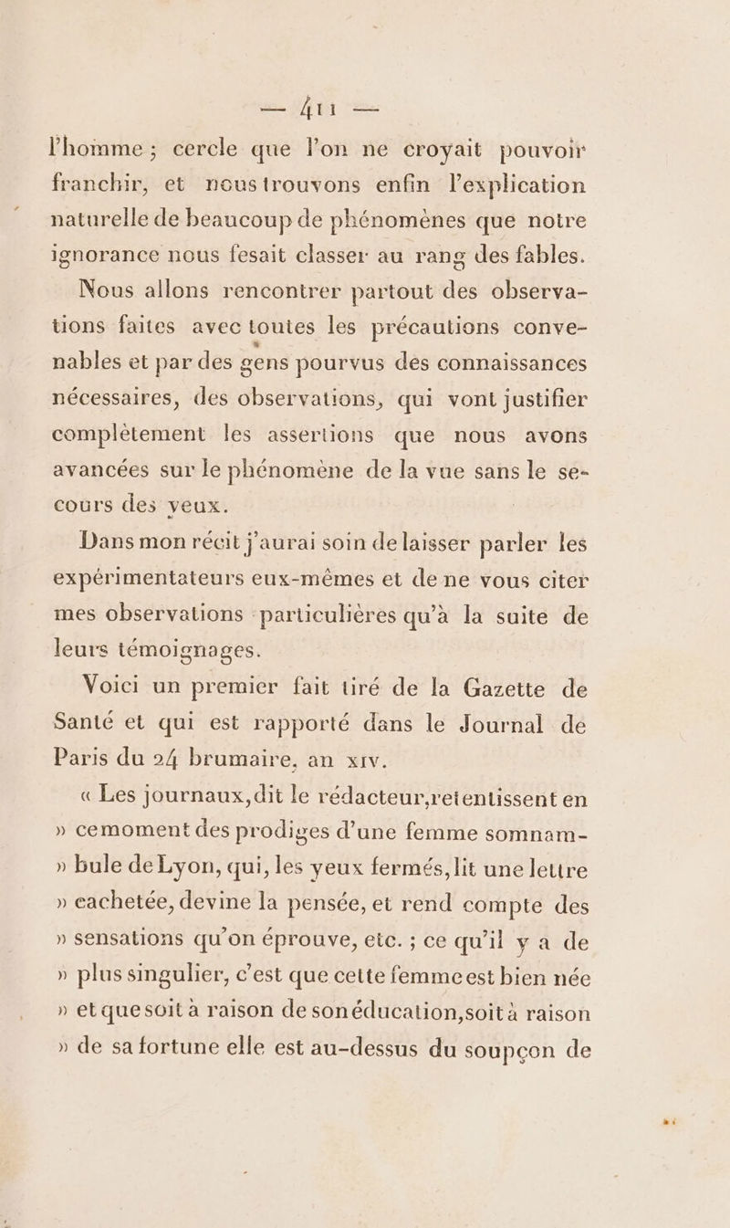 l’homme ; cercle que lon ne croyait pouvoir franchir, et noustrouvons enfin l'explication naturelle de beaucoup de phénomènes que noire ignorance nous fesait classer au rang des fables. Nous allons rencontrer partout des observa- üons faites avec toutes les précautions conve- nables et par des gens pourvus dés connaissances nécessaires, des observations, qui vont justifier complètement les assertions que nous avons avancées sur le phénomène de la vue sans le se- cours des veux. Dans mon récit j'aurai soin de laisser parler les expérimentateurs eux-mêmes et de ne vous citer mes observations particulières qu’à la suite de leurs témoignages. Voici un premier fait tiré de la Gazette de Santé et qui est rapporté dans le Journal dé Paris du 24 brumaire, an xiv. « Les journaux, dit le rédacteur.retentissent en » cemoment des prodiges d’une femme somnam- » bule de Lyon, qui, les yeux fermés, lit une lettre » cachetée, devine la pensée, et rend compte des » sensations qu'on éprouve, éic. ; ce qu'il y a de » plus singulier, c’est que cette femmeest bien née » etquesoit à raison de sonéducation,soit à raison » de sa fortune elle est au-dessus du soupçon de A