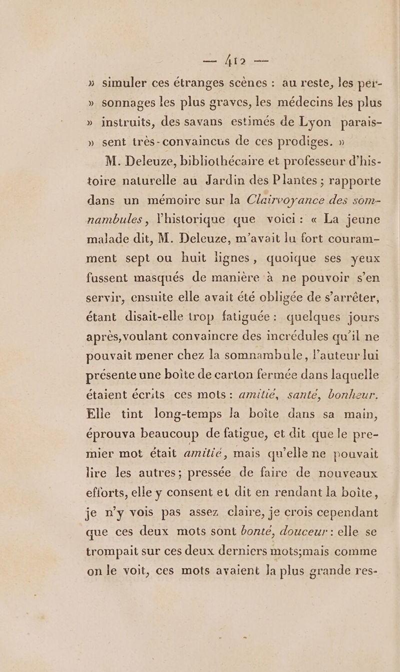 — io — » simuler ces étranges scènes : au reste, les per:- » sonnages les plus graves, les médecins les plus » instruits, des savans estimés de Lyon parais- » sent très-convaincus de ces prodiges. » M. Deleuze, bibliothécaire et professeur d’his- toire naturelle au Jardin des Plantes ; rapporte dans un mémoire sur la Clairvoyance des som- nambules, Vhistorique que voici: « La jeune malade dit, M. Deleuze, m'avait lu fort couram- ment sept ou huit lignes, quoique ses yeux fussent masqués de manière à ne pouvoir s’en servir, ensuite elle avait été obligée de s’arrêter, étant disait-elle trop fatiguée: quelques jours après, voulant convaincre des incrédules qu’il ne pouvait mener chez la somnambule, l’auteur lui présente une boite de carton fermée dans laquelle étaient écrits ces mois : arnilie, santé, bonheur. Elle tint long-temps la boîte dans sa main, éprouva beaucoup de fatigue, et dit que le pre- mier mot était amitié, mais qu’elle ne pouvait lire les autres; pressée de faire de nouveaux efforts, elle y consent et dit en rendant la boite, je n’y vois pas assez claire, je crois cependant que ces deux mots sont bonté, douceur : elle se trompait sur ces deux derniers mots;mais comme on le voit, ces mots avaient Ja plus grande res-