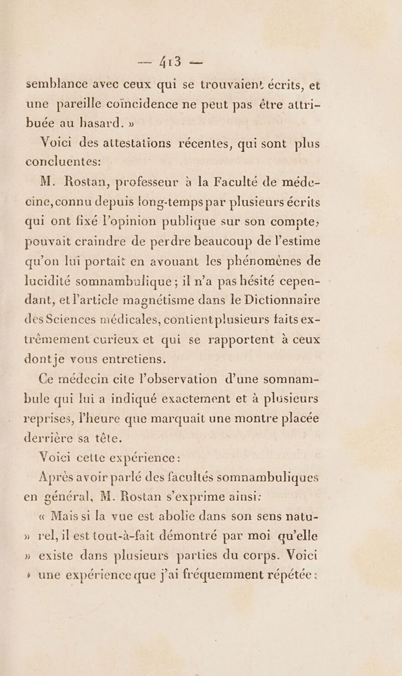 semblance avec ceux qui se trouvaien: écrits, et une pareille coïncidence ne peut pas être attri- buée au hasard. » Voici des attestations récentes, qui sont plus conciuentes: M. Rostan, professeur à la Faculté de méde- cine,connu depuis long-temps par plusieurs écrits qui ont fixé l'opinion publique sur son compte; pouvait craindre de perdre beaucoup de l'estime qu’on lui portait en avouant les phénomènes de lucidité somnambulique ; il n’a pas hésité cepen- dant, et l’article magnétisme dans le Dictionnaire des Sciences médicales, contientplusieurs faits ex- trémement curieux et qui se rapportent à ceux dontje vous entretiens. Ce médecin cite l'observation d’une somnam- bule qui lui a indiqué exactement et à plusieurs reprises, l'heure que marquait une montre placée derrière sa tête. Voici cette expérience: Aprés avoir parlé des facultés somnambuliques en général, M. Rostan s'exprime ainsi: « Mais si la vue est abolie dans son sens natu- » rel,ilesttout-à-fait démontré par moi qu’elle » existe dans plusieurs parties du corps. Voici » une expérience que j'ai fréquemment répétée :