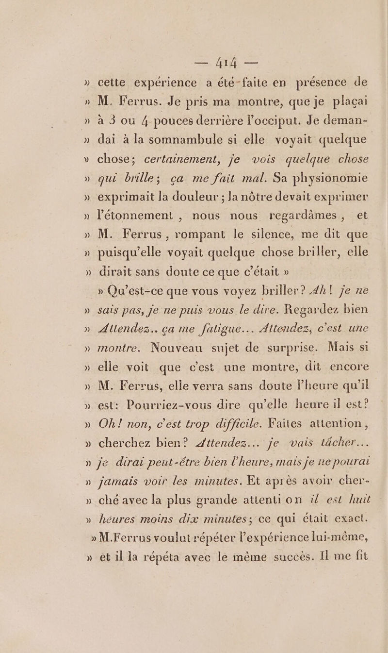 cette expérience a été-faite en présence de M. Ferrus. Je pris ma montre, que je plaçai A3 OÙ 4 pouces derrière l’occiput. Je deman- dai à la somnambule si elle voyait quelque | chose; certainement, je vois quelque chose qui brille; ça me fait mal. Sa physionomie exprimait la douleur ; la nôtre devait exprimer l'étonnement , nous nous regardämes, et M. Ferrus , rompant le silence, me dit que puisqu'elle voyait quelque chose briller, elle dirait sans doute ce que c'était » » Qu’est-ce que vous voyez briller? 42! je ne sais pas, je ne puis vous le dire. Regardez bien Attendez. ca me fatigue... Attendez, c'est une montre. Nouveau sujet de surprise. Mais si elle voit que c'est une monire, dit encore M. Ferrus, elle verra sans doute lheure qu’il est: Pourriez-vous dire qu’elle heure il est? Oh! non, c’est trop difficile. Faites attention, cherchez bien? Attendez... je vais tächer… je dirai peut-étre bien l'heure, mais je ne pourai jamais voir les minutes. Et après avoir cher- ché avec la plus grande atienti on il est huit héures moins dix minutes; ce qui était exact. » et il la répéta avec le même succes. Il me fit