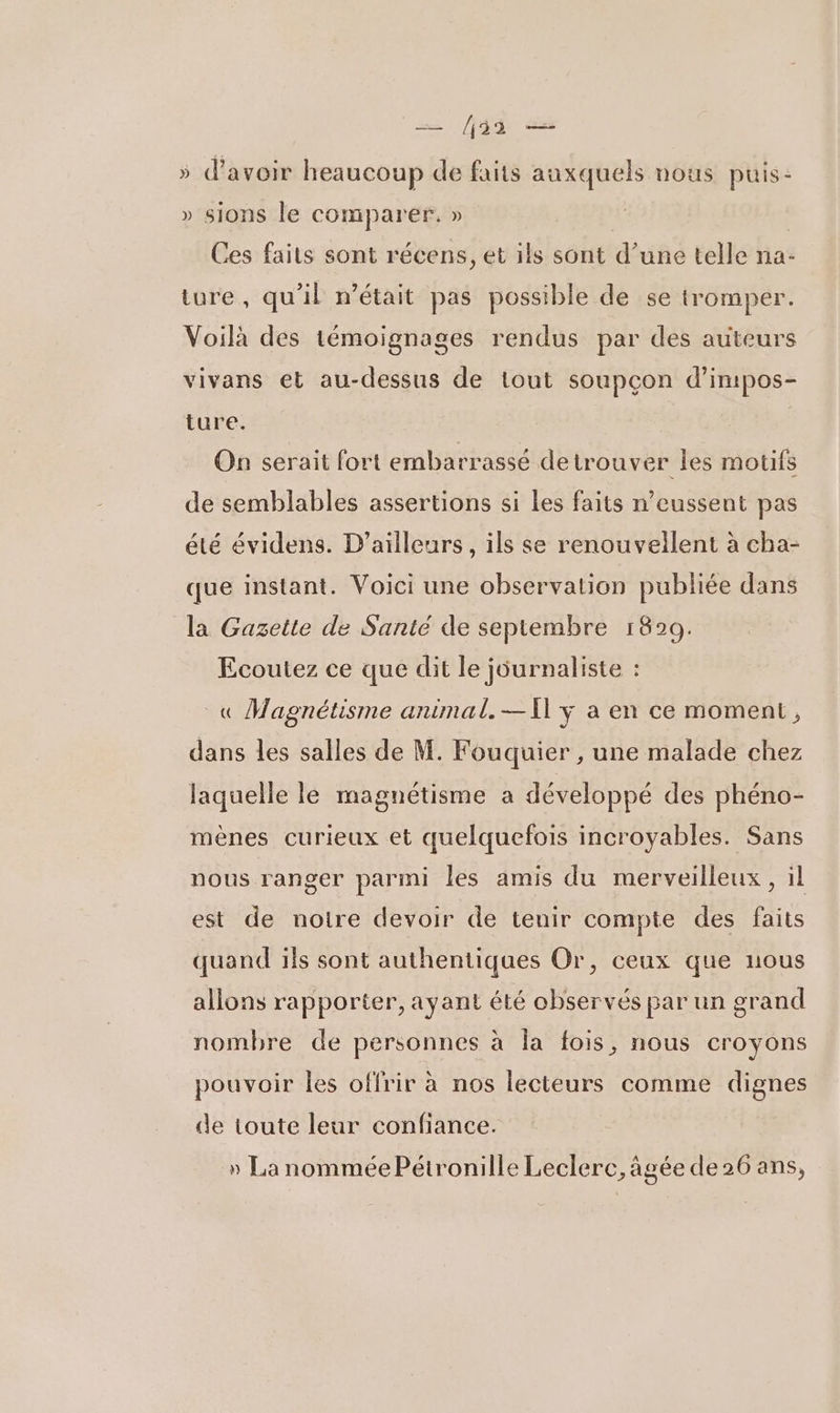 — 33 — 5 d'avoir heaucoup de faits auxquels uous puis- » sions le comparer. » | | Ces faits sont récens, et ils sont d’une telle na- ture, qu'il n’était pas possible de se tromper. Voilà des témoignages rendus par des auteurs vivans et au-dessus de tout soupçon d’impos- ture. On serait fort embarrassé de trouver les motifs de semblables assertions si les faits n’eussent pas été évidens. D'ailleurs, ils se renouvellent à cha- que instant. Voici une observation publiée dans la Gazette de Santé de septembre 1820. Ecoutez ce que dit le journaliste : _« Magnétisme animal. —Il y a en ce moment, dans les salles de M. Fouquier , une malade chez laquelle le magnétisme a développé des phéno- mènes curieux et quelquefois incroyables. Sans nous ranger parmi les amis du merveilleux, il est de notre devoir de tenir compte des faits quand ils sont authentiques Or, ceux que nous allons rapporter, ayant été observés par un grand nombre de personnes à la fois, nous croyons pouvoir les offrir à nos lecteurs comme dignes de toute leur confiance. » La nommée Pétronille Leclerc, âgée de 26 ans,