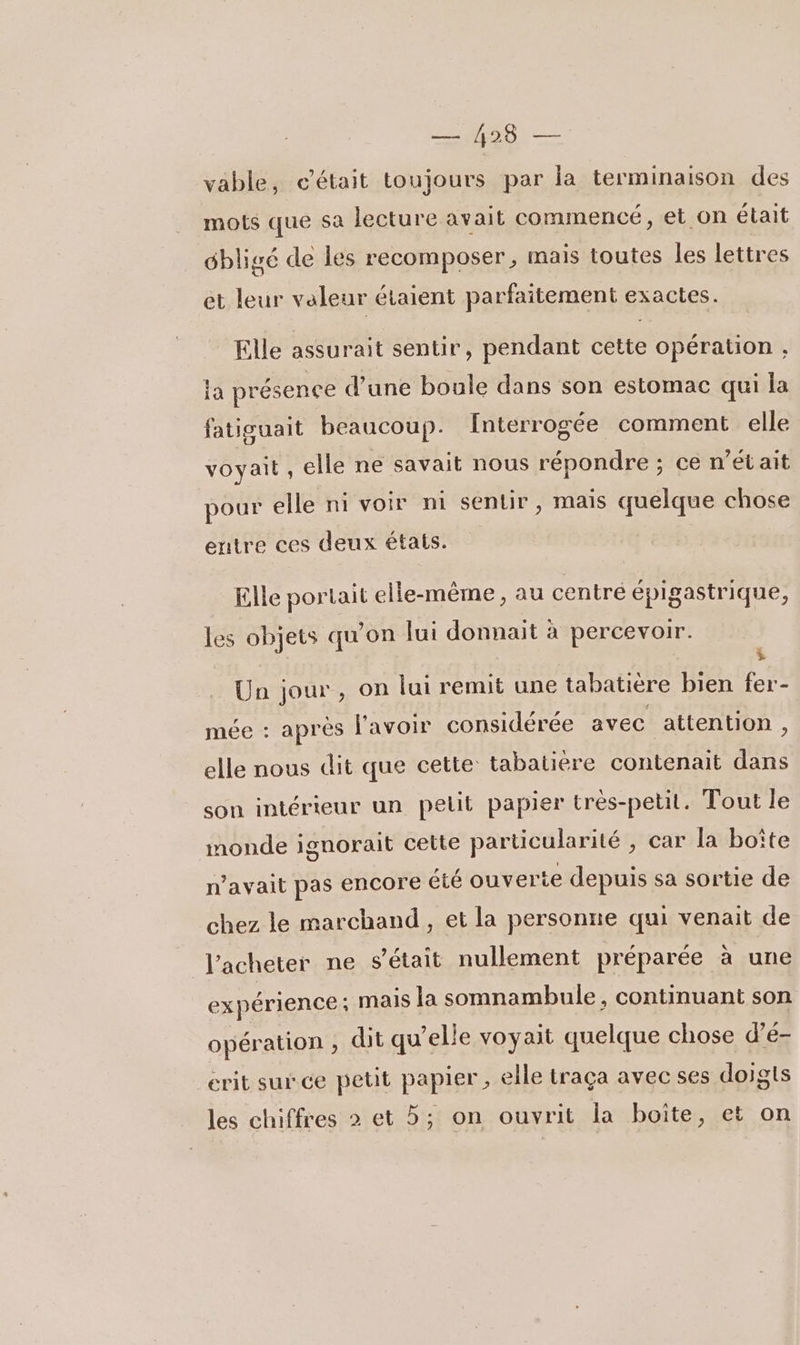 vable, c’était toujours par la terminaison des mots que sa lecture avait commencé, et on était dbligé de les recomposer, mais toutes les lettres et leur valeur étaient parfaitement exactes. Elle assurait sentir, pendant cette opération , ia présence d’une boule dans son estomac qui la fatiguait beaucoup. Interrogée comment elle voyait , elle ne savait nous répondre ; ce n’était pour elle ni voir ni sentir, mais quelque chose entre ces deux étais. Elle portait elle-même , au centre épigastrique, ; Un jour, on lui remit une tabatière bien fer- les objets qu'on lui donnait à percevoir. mée : après l'avoir considérée avec attention, elle nous dit que cette tabatière contenait dans son intérieur un pelit papier très-petit. Tout le monde ignorait cette particularité , car la boîte n'avait pas encore été ouverte depuis sa sortie de chez le marchand, et la personne qui venait de J'acheter ne s'était nullement préparée à une expérience ; mais la somnambule, continuant son opération , dit qu’elle voyait quelque chose d’é- crit sur ce petit papier , elle traça avec ses doigts les chiffres 2 et 5; on ouvrit la boite, et on