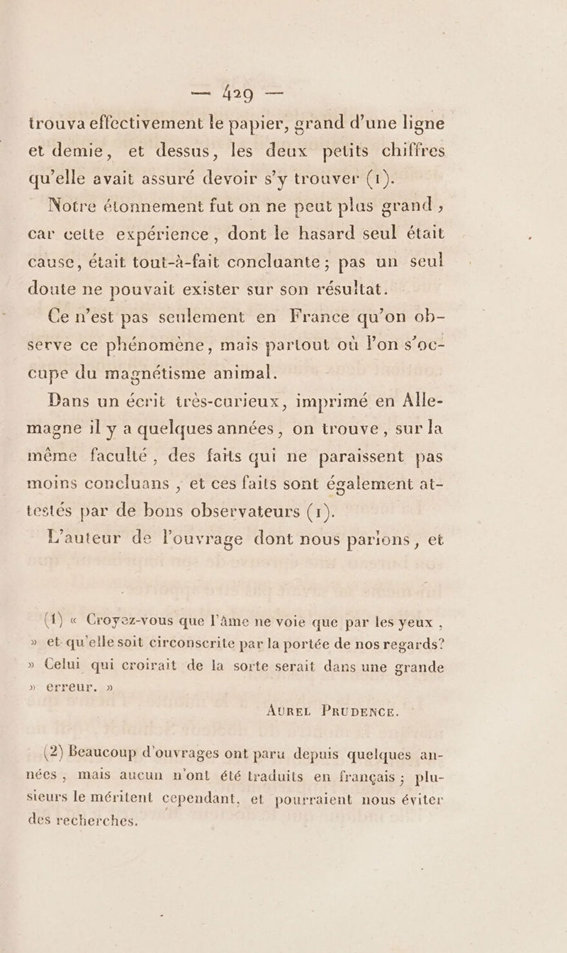 mn trouva effectivement le papier, grand d’une ligne et demie, et dessus, les deux petits chiffres qu'elle avait assuré devoir s’y trouver (1). Notre étonnement fut on ne peut plus grand , car celte expérience, dont le hasard seul était cause, était tout-à-fait concluante; pas un seul doute ne pouvait exister sur son résuitat. Ce n’est pas seulement en France qu’on ob- serve ce phénomène, mais partout où Pon s’oc- cupe du magnétisme animal. Dans un écrit irès-curieux, imprimé en Alle- magne il y a quelques années, on trouve, sur la même faculté, des faits qui ne paraissent pas moins concluans ; et ces faits sont également at- testés par de bons observateurs (1). L'auteur de louvrage dont nous parlions, et (1) « Croyez-vous que l’âme ne voie que par les yeux , » et qu'elle soit circonserite par la portée de nos regards? » Celui qui croirait de la sorte serait dans une grande » erreur. » AUREL PRUDENCE. (2) Beaucoup d'ouvrages ont paru depuis quelques an- nées, mais aucun n'ont été lraduits en français ; plu- sieurs le méritent cependant, et pourraient nous éviter des recherches.