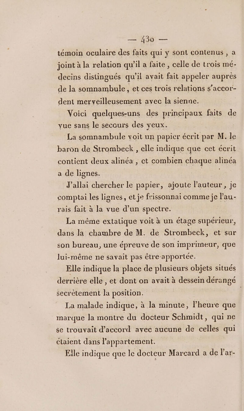 témoin oculaire des faits qui y sont contenus , a joint à la relation qu’il a faite , celle de trois mé- decins distingués qu'il avait fait appeler auprès de la somnambule, et ces trois relations s’accor- dent merveilleusement avec la sienne. Voici quelques-uns des principaux faits de vue sans le secours des yeux. La somnambule voit un papier écrit par M. le baron de Strombeck , elle indique que cet écrit contient deux alinéa , et combien chaque RIRES a de lignes. J'allai chercher le papier, ajoute l’auteur, je comptai les lignes, et je frissonnai comme je l'au- rais fait à la vue d’un spectre. La même extatique voit à un étage supérieur, dans la chambre de M. de Strombeck, et sur son bureau, une épreuve de son imprimeur, que lui-même ne savait pas être-apportée. Elle indique la place de plusieurs objets situés derrière elle , et dont on avait à dessein dérangé secrètement la position. | La malade indique, à la minute, l'heure que marque la montre du docteur Schmidt, qui ne se trouvait d'accord avec aucune de celles qui étaient dans l'appartement. Elle indique que le docteur Marcard a de lar-