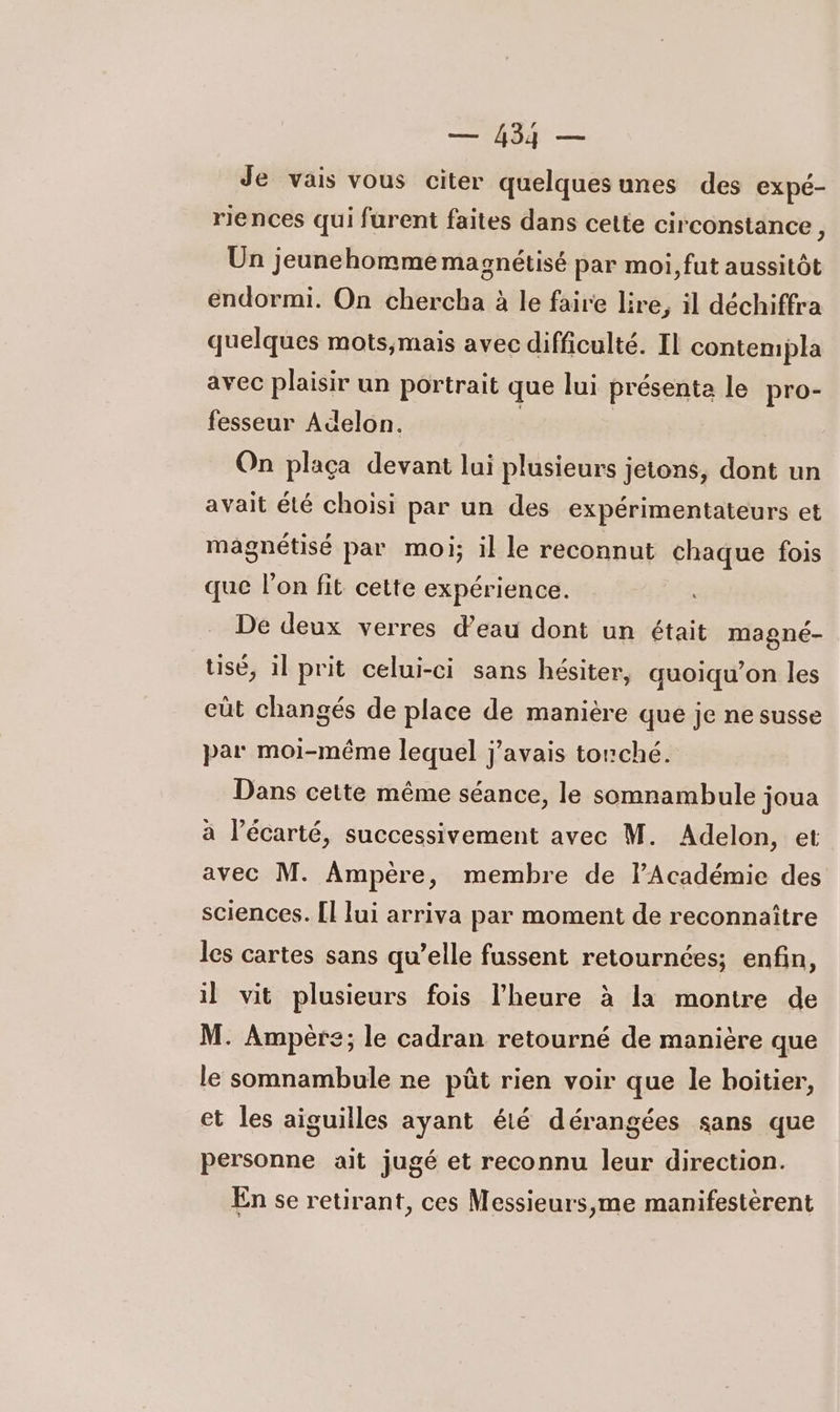 M — Je vais vous citer quelquesunes des expé- riences qui furent faites dans cette circonstance , Un jeunehomme magnétisé par moi, fut aussitôt endormi. On chercha à le faire lire, il déchiffra quelques mots;mais avec difficulté. Il contempla avec plaisir un portrait que lui présenta le pro- fesseur Adelon. | On plaça devant lui plusieurs jetons, dont un avait été choisi par un des expérimentateurs et magnétisé par moi; il le reconnut chaque fois que lon fit cette expérience. De deux verres d’eau dont un était magné- usé, il prit celui-ci sans hésiter, quoiqu’on les cüt changés de place de manière que je ne susse par moi-même lequel j'avais tonché. Dans cette même séance, le somnambule joua à l’écarté, successivement avec M. Adelon, et avec M. Ampère, membre de l’Académie des sciences. [l lui arriva par moment de reconnaître les cartes sans qu’elle fussent retournées; enfin, il vit plusieurs fois l'heure à la montre de M. Ampère; le cadran retourné de manière que le somnambule ne püût rien voir que le boitier, et les aiguilles ayant été dérangées sans que personne ait jugé et reconnu leur direction. En se retirant, ces Messieurs,me manifestèrent