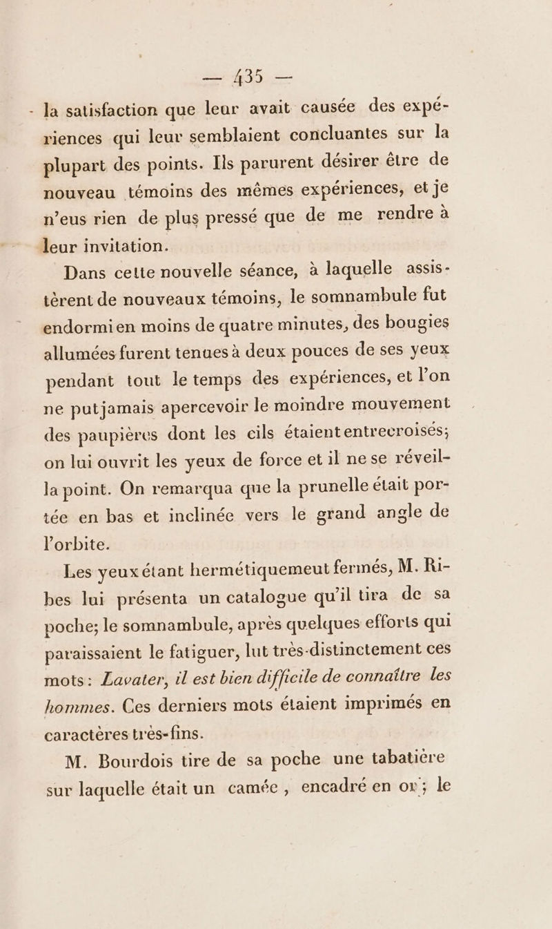 - Ja satisfaction que leur avait causée des expé- riences qui leur semblaient concluantes sur la plupart des points. Ils parurent désirer être de nouveau témoins des mêmes expériences, et je n’eus rien de plus pressé que de me rendre à leur invitation. Dans cette nouvelle séance, à laquelle assis- tèrent de nouveaux témoins, le somnambule fut endormien moins de quatre minutes, des bougies allumées furent tenues à deux pouces de ses yeux pendant tout le temps des expériences, et l’on ne putjamais apercevoir le moindre mouvement des paupières dont les cils étaiententrecroises; on lui ouvrit les yeux de force et il nese réveil- la point. On remarqua que la prunelle était por- ée en bas et inclinée vers le grand angle de l'orbite. Les yeuxétant hermétiquemeut fermés, M. Ri- bes lui présenta un catalogue qu'il tira de sa poche; le somnambule, après quelques efforts qui paraissaient le fatiguer, lut tres-distinctement ces mots: Lavater, il est bien difficile de connaître les hommes. Ces derniers mots étaient imprimés en caractères tres-fins. M. Bourdois tire de sa poche une tabaticre sur laquelle était un camée , encadré en or; le