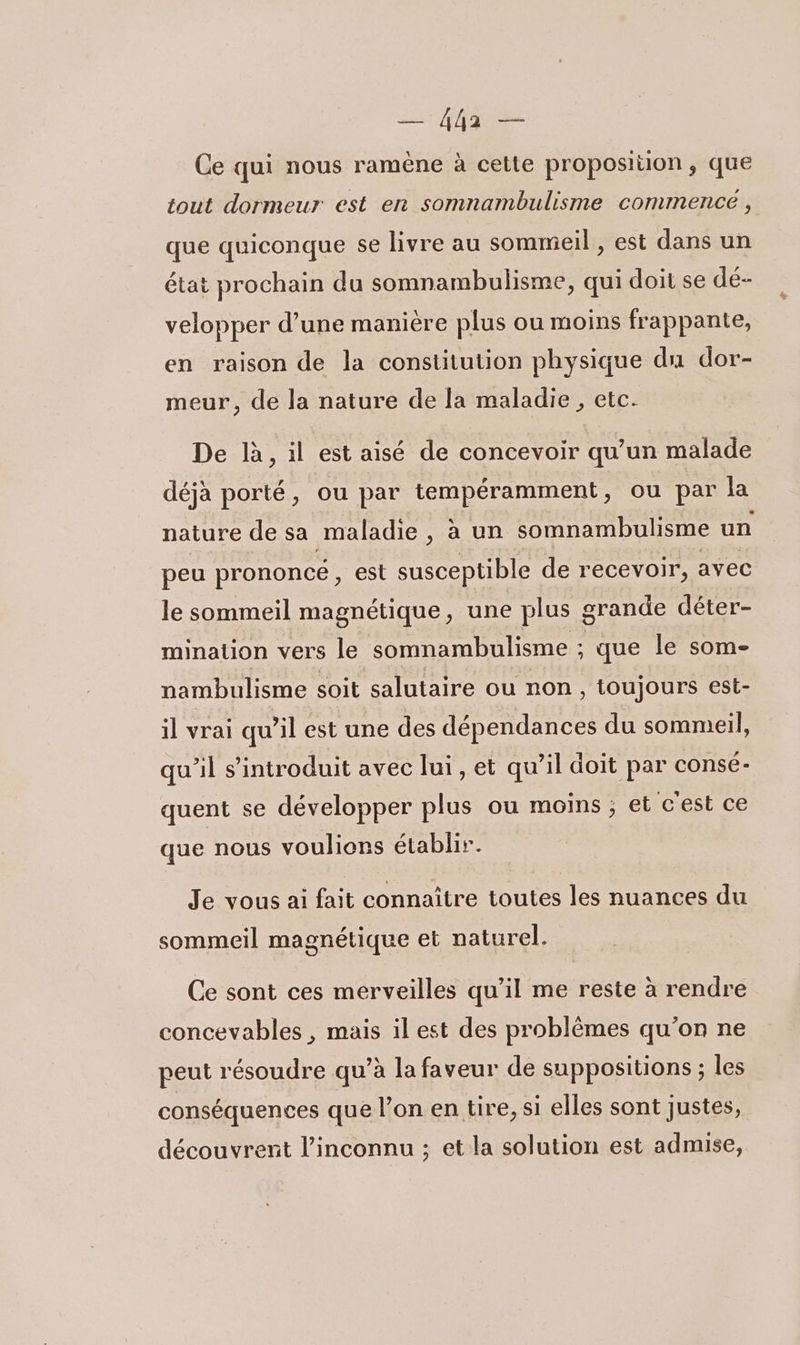 — ha — Ce qui nous ramène à cette proposition, que tout dormeur est en somnambulisme commencé, que quiconque se livre au sommeil , est dans un état prochain du somnambulisme, qui doit se dé- velopper d’une manière plus ou moins frappante, en raison de la constitution physique du dor- meur, de la nature de la maladie , etc. De là, il est aisé de concevoir qu’un malade déjà porté, ou par tempéramment, ou par la nature de sa maladie, à un somnambulisme un peu prononcé, est susceptible de recevoir, avec le sommeil magnétique, une plus grande déter- mination vers le somnambulisme ; que le som- nambulisme soit salutaire ou non, toujours est- il vrai qu’il est une des dépendances du sommeil, qu’il s’introduit avec lui, et qu’il doit par consé- quent se développer plus ou moins; et c'est ce que nous voulions établir. Je vous ai fait connaître toutes les nuances du sommeil magnétique et naturel. Ce sont ces merveilles qu’il me reste à rendre concevables , mais il est des problèmes qu’on ne peut résoudre qu’à la faveur de suppositions ; les conséquences que l’on en tire, si elles sont justes, découvrent l'inconnu ; et la solution est admise,