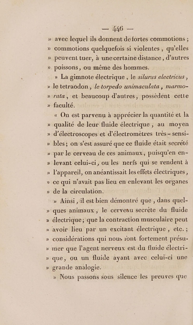 )) )) p)) » » commotions quelquefois si violentes , qu’elles peuvent tuer, à une certaine distance , d’autres poissons, ou même des hommes. » La gimnote électrique , le silurus electricus , le tetraodon, le torpedo unimaculata , marmo- rata, et beaucoup d’autres, possèdent cette faculté. | « On est parvenu à apprécier la quantité et la d’électroscopes et d’électromètres très- sensi- bles ; on s’est assuré que ce fluide était secreté par le cerveau de ces animaux, puisqu'en en- levant celui-ci, ou les nerfs qui se rendent à l'appareil, on anéantissait les effets électriques, ce qui n’avait pas lieu en enlevant les organes de la circulation. | » Ainsi , il est bien démontré que , dans quel- ques animaux, le cerveau secrète du fluide électrique ; que la contraction musculaire peut avoir lieu par un excitant électrique, etc. ; considérations qui nous 1ont fortement présu- mer que l'agent nerveux est du fluide électri- que, ou un fluide ayant avec celui-ci une grande analogie. » Nous passons sous silence les preuves que