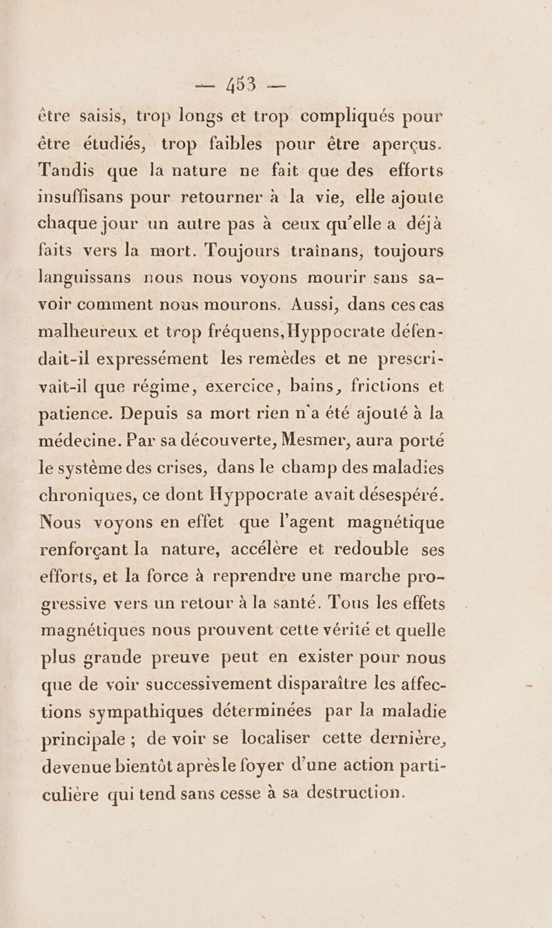 = 403 — ètre saisis, trop longs et trop compliqués pour être étudiés, trop faibles pour être aperçus. Tandis que la nature ne fait que des efforts insuffisans pour retourner à la vie, elle ajoute chaque jour un autre pas à ceux qu’elle a déjà faits vers la mort. Toujours trainans, toujours languissans nous nous voyons mourir sans sa- voir comment nous mourons. Aussi, dans ces cas malheureux et trop fréquens, Hyppocrate défen- dait-il expressément les remèdes et ne prescri- vait-il que régime, exercice, bains, frictions et patience. Depuis sa mort rien n a été ajouté à la médecine. Par sa découverte, Mesmer, aura porté le système des crises, dans le champ des maladies chroniques, ce dont Hyppocrate avait désespéré. Nous voyons en effet que l'agent magnétique renforçant la nature, accélère et redouble ses efforts, et la force à reprendre une marche pro- gressive vers un retour à la santé. Tous les effets magnétiques nous prouvent cette vérité et quelle plus grande preuve peut en exister pour nous que de voir successivement disparaitre les affec- tions sympathiques déterminées par la maladie principale ; de voir se localiser cette dernière, devenue bientôt aprèsle foyer d’une action parti- culiere qui tend sans cesse à sa destruction.