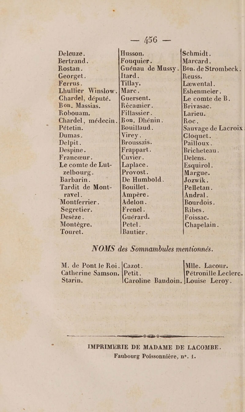 Deleuze. Husson. Schmidt. Bertrand. Fouquier. Marcard. Rostan. Guénau de Mussy.|Bon. de Strombeck. Georget. Itard. Reuss. Férrus. Tillay. Læwental. Lhullier Winslow.|Marc. Eshenmeier . Chardel, député. |Guersent. Le comte de B. Bon, Massias. Récamier. Brivasac. Robouam. Fillassier. Larieu. Chardel, médecin.|Bon. Dhénin. Roc. Pétetin. Bouillaud . Sauvage de Lacroix Dumas. Virey. Cloquet. Delpit. Broussais. Pailloux. Despine. Frappart. Bricheteau. Francœur. Cuvier. Delens. Le comte de Lut- |Laplace. Esquirol. zelbourg. Provost. Margue. Barbarin. De Humbold. Jozwik. Tardit de Mont- |Bouillet. Pelletan. _ ravel. Ampère. Andral. Montferrier. Adelon. Bourdois. Segretier. Frenel. Ribes. Desèze. Guérard. Foissac. Montègre. Petel. Chapelain. Touret. Pautier. NOMS des Somnambules mentionnés. M. de Pont le Roi. |Cazot. Mile. Lacour. Catherine Samson. |Petit. - Pétronille Leclerc. Starin. Caroline Baudoin. |Louise Leroy. ne = ———— nr © GR Q—— IMPRIMÉÈRIE DE MADAME DE LACOMBE. Faubourg Poissonnière, n°. 1.