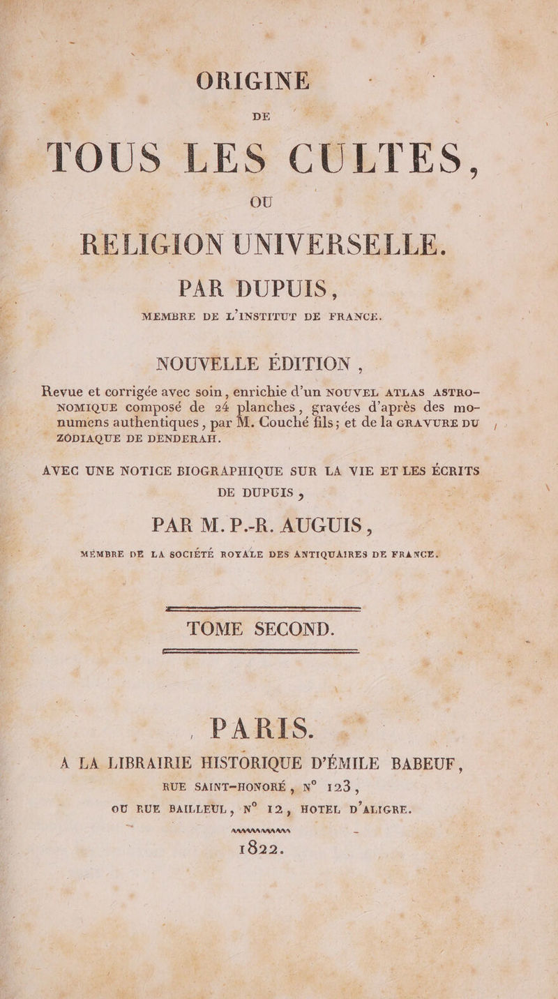 TOUS LES CULTES, OR TE ES RELIGION UNIVERSELLE. PAR DUPUIS, MEMBRE DE L'INSTITUT DE FRANCE. NOUVELLE EDITION , Revue et corrigée avec soin, enrichie d’un NOUVEL ATLAS ASTRO- NOMIQUE composé de 24 planches, gravées d’après des mo- _ numens authentiques , par M. Couché fils; et de la GRAVURE pu ZODIAQUE DE DENDERAH. | AVEC UNE NOTICE BIOGRAPHIQUE SUR LA VIE ET LES ÉCRITS DE DUPUIS , PAR M.P.-R. AUGUIS, MÉMBRE DE LA SOCIÉTÉ ROYALE DES ANTIQUAIRES DE FRANCE: TOME SECOND. PARIS. À LA LIBRAIRIE HISTORIQUE D'ÉMILE BABEUF, RUE SAINT—HONORÉ , N° 123, OU RUE BAILLEUL, N° 12, HOTEL D'ALIGRE. AAAARRA AAA AAA = 1822.