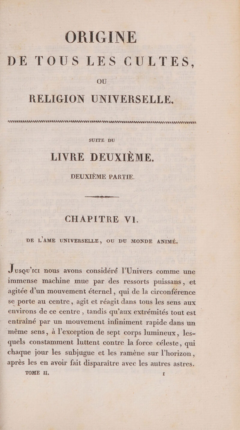 DE TOUS LES CULTES, OÙ RELIGION UNIVERSELLE, RRARANARV EU VUS AAN AAA RAA AA US VAR AAA AR AR RAA AAA AA AA A RAA AA AAA AAA SUITE DU LIVRE DEUXIÈME. DEUXIÈME PARTIE. CHAPITRE VI. DE L’AME UNIVERSELLE, OU DU MONDE ANIMÉ. J usQU'Icr nous avons considéré l'Univers comme une immense machine mue par des ressorts puissans, et agitée d’un mouvement éternel, qui de la circonférence se porte au centre, agit et réagit dans tous les sens aux environs de ce centre , tandis qu'aux extrémités tout est entraîné par un mouvement infiniment rapide dans un même sens, à l'exception de sept corps lumineux, les- quels constamment luttent contre la force céleste, qui chaque jour les subjugue et les ramène sur l’horizon, _ après les en avoir fait disparaître avec les autres astres. TOME IX, ï