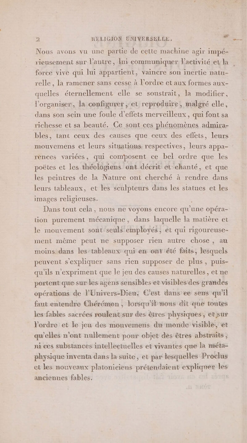 Nous avons vu une partie de cette machine agir impé- vieusement sur l’autre, lui eommuniquer Pactivité et la force vive qui lui appartient, vaincre son inertie natu- relle , la ramener sans cesse à l’ordre et aux formes aux- quelles éternellement elle se soustrait, la modifier, l’organiser, la configurer ; et reproduire, malgré elle, dans son sein une foule d'effets merveilleux, qui font sa richesse et sa beauté. Ce sont ces phénomènes admira- bles, tant ceux des causes que ceux des effets, leurs mouvemens et leurs situations. respectives, leurs appa- rences variées, qui composent ce bel ordre que les poëtes et les théologiens ont décrit et chanté, et que les peintres de la Nature ont cherché à rendre dans leurs tableaux, et les sculpteurs dans les statues et les images religieuses. 8 8 tion purement mécanique, dans laquelle la matière et le mouvement sont seuls employés, et qui rigoureuse- ment même peut ne supposer rien autre chose, au moins dans les/tableaux qui en onv'été faits, fesquels qu'ils n’expriment que le jeu des causes naturelles, et ne portent que surles agens sensibles-et visibles des grandes opérations de F'Univers-Dieu: C’est dans ee sens qu’il faut entendre Chérémon , lorsqu'il mons dit que toutes les fables sacrées roulent sur des êtres physiques, et sur Pordre et le jeu des mouvemens du monde visible; et qu’elles n’ont nullement pour objet des êtres abstraits , ni ces substances intellectuelles et vivantes que la méta- physique inventa dans la suite, et par lesquelles Proclus et les nouveaux platoniciens a expliquer les anciennes fables. |